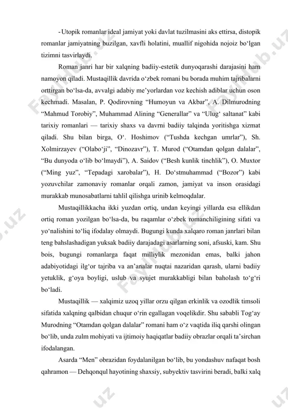 adi. - utopik romanlar ideal jamiyat yoki davlat tuzilmasini aks ettirsa, distopik romanlar jamiyatning buzilgan, xavfli holatini, muallif nigohida nojoiz bo‘lgan tizimni tasvirlaydi. roman janri har bir xalqning badiiy-estetik dunyoqarashi darajasini ham namoyon qiladi. mustaqillik davrida o‘zbek romani bu borada muhim tajribalarni orttirgan bo‘lsa-da, avvalgi adabiy me’yorlardan voz kechish adiblar uchun oson kechmadi. masalan, p. qodirovning “humoyun va akbar”, a. dilmurodning “mahmud torobiy”, muhammad alining “generallar” va “ulug‘ saltanat” kabi tarixiy romanlari — tarixiy shaxs va davrni badiiy talqinda yoritishga xizmat qiladi. shu bilan birga, o‘. hoshimov (“tushda kechgan umrlar”), sh. xolmirzayev (“olabo‘ji”, “dinozavr”), t. murod (“otamdan qolgan dalalar”, “bu dunyoda o‘lib bo‘lmaydi”), a. saidov (“besh kunlik tinchlik”), o. muxtor (“ming yuz”, “tepadagi xarobalar”), h. do‘stmuhammad (“bozor”) kabi yozuvchilar zamonaviy romanlar orqali zamon, jamiyat va inson orasidagi murakkab munosabatlarni tahlil qilishga urinib kelmoqdalar. mustaqillikkacha ikki yuzdan ortiq, undan keyingi yillarda esa ellikdan ortiq roman yozilgan bo‘lsa-da, bu raqamlar o‘zbek romanchiligining …