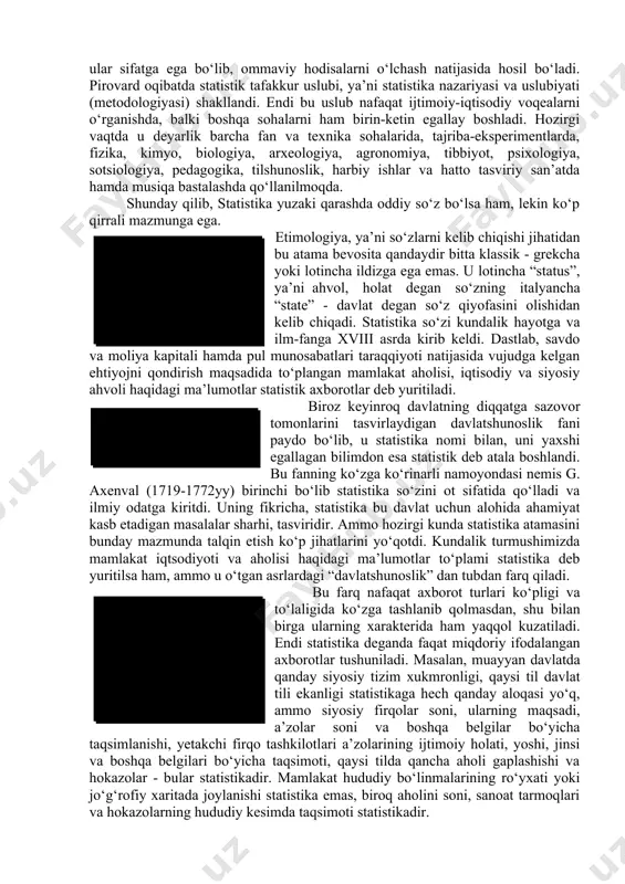 bo‘lsa ham, lekin ko‘p qirrali mazmunga ega. statistika lotincha “status” - ahvol, holat so‘zi bilan italyancha “state” - davlat so‘zidan kelib chiqib, davlat ahvoli haqidagi fan. etimologiya, ya’ni so‘zlarni kelib chiqishi jihatidan bu atama bevosita qandaydir bitta klassik - grekcha yoki lotincha ildizga ega emas. u lotincha “status”, ya’ni ahvol, holat degan so‘zning italyancha “state” - davlat degan so‘z qiyofasini olishidan kelib chiqadi. statistika so‘zi kundalik hayotga va ilm-fanga xviii asrda kirib keldi. dastlab, savdo va moliya kapitali hamda pul munosabatlari taraqqiyoti natijasida vujudga kelgan ehtiyojni qondirish maqsadida to‘plangan mamlakat aholisi, iqtisodiy va siyosiy ahvoli haqidagi ma’lumotlar statistik axborotlar deb yuritiladi. dastlab davlatshunoslik fani statistika deb ataldi. biroz keyinroq davlatning diqqatga sazovor tomonlarini tasvirlaydigan davlatshunoslik fani paydo bo‘lib, u statistika nomi bilan, uni yaxshi egallagan bilimdon esa statistik deb atala boshlandi. bu fanning ko‘zga ko‘rinarli namoyondasi nemis g. axenval (1719-1772yy) birinchi bo‘lib statistika so‘zini ot sifatida qo‘lladi va ilmiy odatga …