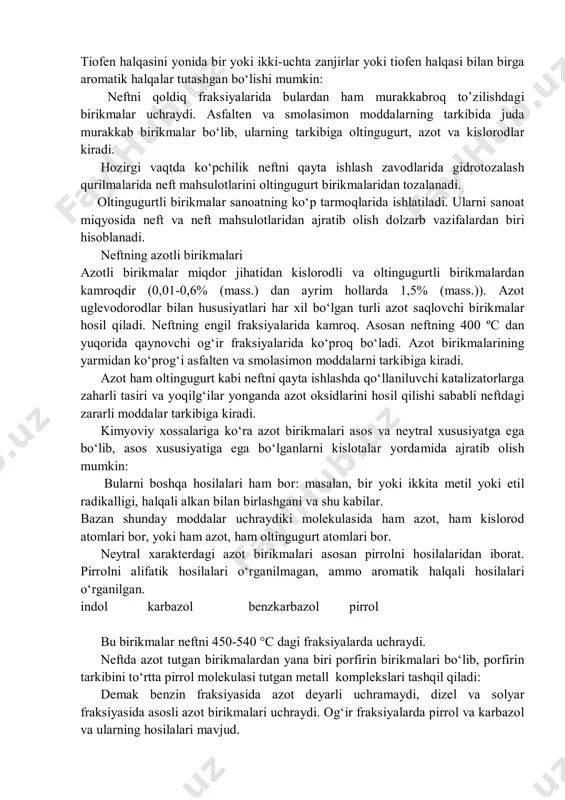 sulfidlar nisbatan issiqqa chidamli bo‘lib, 400 – 450 °c da parchalanishi mumkin. aromatik halqali sulfidlarni alyumosilikat katalizatori ishtirokida 300-350 °c gacha qizdirilsa, parchalanib, merkaptan va uglevodorodlar hosil bo‘ladi. yana ham yuqoriroq haroratda h2s gazi va uglevodorod hosil bo‘ladi. katalitik kreking jarayonida: kuchli oksidlovchi moddalar (nitrat kislotasi, kmno4, konsentrlangan h2o2) tasirida sulfidlar sulfoksidlarga va keyin sulfonlarga aylanadi: disulfidlar. neft tarkibida disulfidlar (r–s–s–r1) kam uchraydi (asosan engil fraksiyalarida 7-15 %). ular harorat tasirida parchalanib merkaptan, h2s gazi va uglevodorodlarga aylanadi. tiofenlar. tiofen va uning hosilalari neftni o‘rta va yuqori fraksiyalar tarkibida uchraydi (45-84 % gacha). bu birikmalar haroratga chidamli. tiofen halqalari kokslash va piroliz jarayonlarining suyuq moddalari tarkibida saqlanib qoladi. tiofen halqasini yonida bir yoki ikki-uchta zanjirlar yoki tiofen halqasi bilan birga aromatik halqalar tutashgan bo‘lishi mumkin: neftni qoldiq fraksiyalarida bulardan ham murakkabroq to’zilishdagi birikmalar uchraydi. asfalten va smolasimon moddalarning tarkibida juda murakkab birikmalar bo‘lib, ularning tarkibiga oltingugurt, azot va kislorodlar kiradi. …