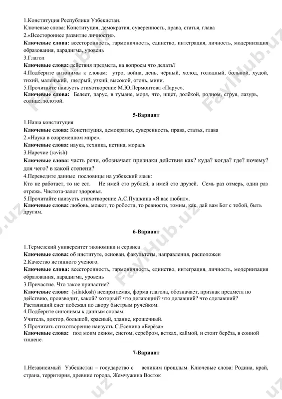 прозвенел звонок. 5.прочитайте наизусть стихотворение а.с.пушкина «я вас любил». ключевые слова: любовь, может, то робости, то ревности, томим, как, дай вам бог с тобой, быть другим. 4-вариант 1.конституция республики узбекистан. ключевые слова: конституция, демократия, суверенность, права, статья, глава 2.«всестороннее развитие личности». ключевые слова: всесторонность, гармоничность, единство, интеграция, личность, модернизация образования, парадигма, уровень 3.глагол ключевые слова: действия предмета, на вопросы что делать? 4.подберите антонимы к словам: утро, война, день, чёрный, холод, голодный, больной, худой, тихий, маленький, щедрый, узкий, высокой, огонь, мини. 5.прочитайте наизусть стихотворение м.ю.лермонтова «парус». ключевые слова: белеет, парус, в тумане, моря, что, ищет, долёкой, родном, струя, лазурь, солнце, золотой. 5-вариант 1.наша конституция ключевые слова: конституция, демократия, суверенность, права, статья, глава 2.«наука в современном мире». ключевые слова: наука, техника, истина, мораль 3.наречие (ravish) ключевые слова: часть речи, обозначает признаки действия как? куда? когда? где? почему? для чего? в какой степени? 4.переведите данные пословицы на узбекский язык: кто не работает, то …