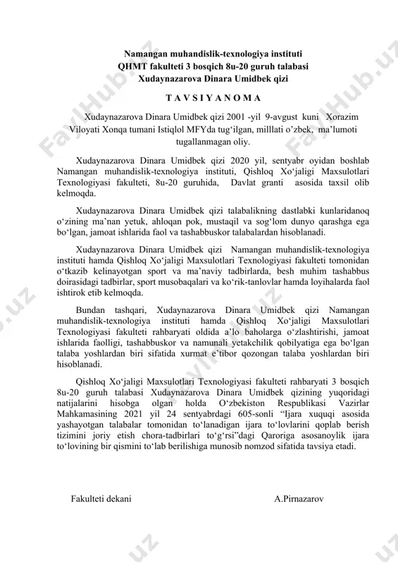 dekani a.pirnazarov namangan muhandislik-texnologiya instituti qhmt fakulteti 3 bosqich 8u-20 guruh talabasi xudaynazarova dinara umidbek qizi t a v s i y a n o m a xudaynazarova dinara umidbek qizi 2001 -yil 9-avgust kuni xorazim viloyati xonqa tumani istiqlol mfyda tug‘ilgan, milllati o’zbek, ma’lumoti tugallanmagan oliy. xudaynazarova dinara umidbek qizi 2020 yil, sentyabr oyidan boshlab namangan muhandislik-texnologiya instituti, qishloq xo‘jaligi maxsulotlari texnologiyasi fakulteti, 8u-20 guruhida, davlat granti asosida taxsil olib kelmoqda. xudaynazarova dinara umidbek qizi talabalikning dastlabki kunlaridanoq o‘zining ma’nan yetuk, ahloqan pok, mustaqil va sog‘lom dunyo qarashga ega bo‘lgan, jamoat ishlarida faol va tashabbuskor talabalardan hisoblanadi. xudaynazarova dinara umidbek qizi namangan muhandislik-texnologiya instituti hamda qishloq xo‘jaligi maxsulotlari texnologiyasi fakulteti tomonidan o‘tkazib kelinayotgan sport va ma’naviy tadbirlarda, besh muhim tashabbus doirasidagi tadbirlar, sport musobaqalari va ko‘rik-tanlovlar hamda loyihalarda faol ishtirok etib kelmoqda. bundan tashqari, xudaynazarova dinara umidbek qizi namangan muhandislik-texnologiya instituti hamda qishloq xo‘jaligi maxsulotlari texnologiyasi fakulteti rahbaryati oldida …