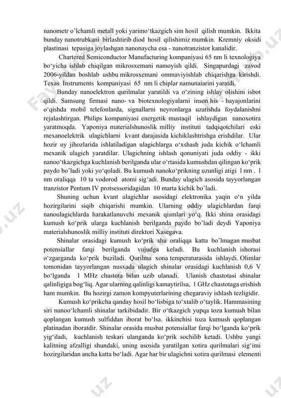 hidagi informatsiyani detektorlarsiz to‘g‘ridan - to‘g‘ri optik informatsiyaga aylantira oladi va aksincha. uglerodli nanoelektronika. nanoelektronikaning bosqichma-bosqich rivojlanish istiqbollaridan biri - uglerodli nanoelektronikaning taraqqiyotidir. bunda asosiy rolni bizga tanish bo’lgan uglerod nanonaychalari o‘ynaydi. nanonaychalarning noyob xossalaridan biri ularning fizik va kimyoviy xossalarining xirallik darajasiga (ya’ni, nanonaychalarning eshilganlik darajasiga) bog’liqligidir. nanonaychani kerakli joydan bukib, osongina, nanometr o’lchamli metall yoki yarimo‘tkazgich sim hosil qilish mumkin. ikkita bunday nanotrubkani birlashtirib diod hosil qilishimiz mumkin. kremniy oksidi plastinasi tepasiga joylashgan nanonaycha esa - nanotranzistor kanalidir. chartered semiconductor manufacturing kompaniyasi 65 nm li texnologiya bo‘yicha ishlab chiqilgan mikrosxemani namoyish qildi. singapurdagi zavod 2006-yildan boshlab ushbu mikrosxemani ommaviyishlab chiqarishga kirishdi. texas instruments kompaniyasi 65 nm li chiplar namunaiarini yaratdi. bunday nanoelektron qurilmalar yaratildi va o‘zining ishlay olishini isbot qildi. samsung firmasi nano- va biotexnologiyalarni inson his - hayajonlarini o‘qishda mobil telefonlarda, signallarni neyronlarga uzatishda foydalanishni rejalashtirgan. philips kompaniyasi energetik mustaqil ishlaydigan nanoxotira yaratmoqda. yaponiya materialshunoslik milliy instituti …