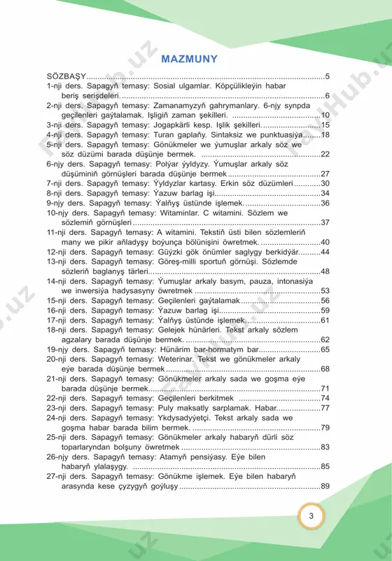 ...83 26-njy ders. sapagyň temasy: atamyň pensiýasy. eýe bilen habaryň ylalaşygy. .....................................................................................85 27-nji ders. sapagyň temasy: gönükme işlemek. eýe bilen habaryň arasynda kese çyzygyň goýluşy ................................................................89 4 28-nji ders. sapagyň temasy: geçilenleri berkitmek. ......................................91 29-njy ders. sapagyň temasy: fizika durmuşy ýeňilleşdirýär. sözlemiň aýyklaýjy agzalary. ......................................................................94 30-njy ders. sapagyň temasy: gönükme işlemek. aýyrgyçlar........................97 31-njy ders. sapagyň temasy: ýazuw barlag işi.............................................99 32-njy ders. sapagyň temasy: ýalňyş üstünde işlemek. ............................101 33-njy ders. sapagyň temasy: elektromobiller. degişlilik aýyrgyjy ...............102 34-nji ders. sapagyň temasy: sypat, meňzetme aýyrgyçlary.......................105 35-nji ders. sapagyň temasy: robot. ýumuşlar üstünde işlemek ...............108 36-njy ders. sapagyň temasy: säginmän gepleýärin. ................................... 111 37-nji ders. sapagyň temasy: doldurgyçlar. ýumuşlar işlemek. ..................113 38-njy ders. sapagyň temasy: wagt doldurgyjy. .........................................116 39-nji ders. sapagyň temasy: orun doldurgyjy. ýöneliş doldurgyjy. ............118 40-njy ders. sapagyň temasy: ýazyjy bolmak aňsatmy? .............................120 41-nji ders. sapagyň temasy: ýeňiş doldurgyjy. hakyndalyk doldurgyjy .....123 42-nji ders. sapagyň temasy: çykyş doldurgyjy. gönükmeler işlemek. ......125 43-nji …