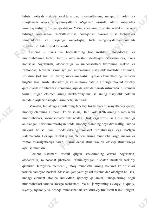 moddiy olamning xilma-xil ko‘rinishlari, dnk yoki rnklarning o‘zaro ichki munosabatlari, xromosomalar xilma-xilligi, tirik organizm- lar turli-tumanligi aniqlangan. ular umumlashgan holda, moddiy olamning obyektiv realligi tarzida mavjud bo‘lsa ham, moddiylikning konkret strukturasiga ega bo‘lgan sistemalardir. borliqni tashkil qilgan elementlarning munosabatlariga, makon va zamon xususiyatlariga qarab, ularni «ichki struktura» va «tashqi struktura»ga ajratish mumkin. element sistemani tashkil qilgan strukturaning o‘zaro bog‘lanish, aloqadorlik, munosabat jihatlarini ta’minlaydigan nisbatan mustaqil tarkibiy qismidir. jamiyatda element ijtimoiy munosabatlarning konkret ko‘rinishlari tarzida namoyon bo‘ladi. masalan, jamiyatni yaxlit sistema deb oladigan bo‘lsak, undagi element alohida individlar, ijtimoiy qatlamlar, tabaqalarning ongli munosabatlari tarzida ko‘zga tashlanadi. ya’ni, jamiyatning axloqiy, huquqiy, siyosiy, iqtisodiy va boshqa munosabatlari strukturaviy tuzilishni tashkil qilgan. o‘z navbatida, sistemani to‘laligicha bilish, uning stukturaviy tuzilishidagi har bir elementning funksional faoliyatini alohida tahlil qilishni taqozo etadi. shuni alohida ta’kidlash kerakki, insonlarning narsa hamda hodisalarga muayyan manfaatlari va ehtiyojlariga ko‘ra yondashishiga qarab, har bir elementni nisbatan mustaqil sistema sifatida olib qarash …