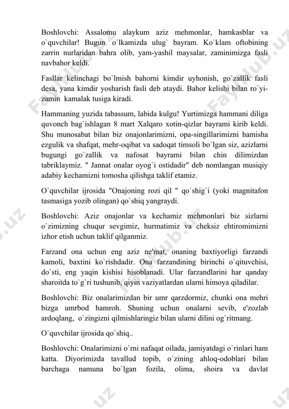 sizlarni o`zimizning chuqur sevgimiz, hurmatimiz va cheksiz ehtiromimizni izhor etish uchun taklif qilganmiz. farzand ona uchun eng aziz ne'mat, onaning baxtiyorligi farzandi kamoli, baxtini ko`rishdadir. ona farzandining birinchi o`qituvchisi, do`sti, eng yaqin kishisi hisoblanadi. ular farzandlarini har qanday sharoitda to`g`ri tushunib, qiyin vaziyatlardan ularni himoya qiladilar. boshlovchi: biz onalarimizdan bir umr qarzdormiz, chunki ona mehri bizga umrbod hamroh. shuning uchun onalarni sevib, e'zozlab ardoqlang, o`zingizni qilmishlaringiz bilan ularni dilini og`ritmang. o`quvchilar ijrosida qo`shiq.. boshlovchi: onalarimizni o`rni nafaqat oilada, jamiyatdagi o`rinlari ham katta. diyorimizda tavallud topib, o`zining ahloq-odoblari bilan barchaga namuna bo`lgan fozila, olima, shoira va davlat rahbarlarigigacha ko`tarilgan ayollarimiz. zebuniso, uvaysiy mahzuna, anbar otin, nodirabegim, zulfiya kabi momolarimiz bilan har qancha faxrlansak arziydi. hozirgi kunda ham ayollar har sohada faoliyat yuritmoqdalar. bunga misol qilib, "mashhura" o`quv markazini asoschisi mashhura opaga o`xshagan ayollarni olish mumkin. ular o`quv markazlari tashkil qilib ayollarimizni, qizlarimizni turmush sharoitiga, hayotga moslashishida ko`maklashishadi. boshqa sohalarda ham faoliyat …