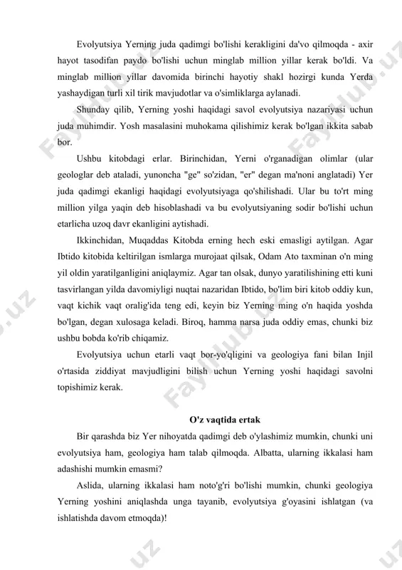 niqlashda unga tayanib, evolyutsiya g'oyasini ishlatgan (va ishlatishda davom etmoqda)! mana, fabrikada terish ohangini eshitgan odam haqida hikoya. shaxs har kuni soat 13.00 - tushlik tanaffusi va 17.30 da - ish tugashi bilan qo'ng'iroq ohangini berdi. uning o'z soati yo'q edi, lekin to'g'ridan-to'g'ri ko'chaning narigi tomonida katta tashqi soat bilan taqinchoqlar do'koni bor edi. uning kulbasi derazasidan soat qancha bo'lganini aniq ko'rish mumkin edi. nihoyat, bu kishi nafaqaga chiqqan kun keldi. u borib, zargarga unga juda katta yordam bergan soati uchun minnatdorchilik bildirish kerakligini aytdi. u o'z hikoyasini zargarga, shu paytgacha keksa odamga aytib berganda, u yuzida juda g'alati ifodani ko'rdi. bir oz to'xtab turgach, u sekin dedi: "ammo men har doim soatni ovozli signalga o'rnataman!" menimcha, bu voqea haqiqat emas, ammo bu bizga xavfni tushunishga yordam beradi evolyutsiya geologiyaga, geologiya esa vaqt evolyutsiyasiga tayanadi. qo'ng'iroq ohanglari va soat kabi, ular yerning yoshi to'g'risida kelishib olishlari va ikkalasi ham adashishlari …