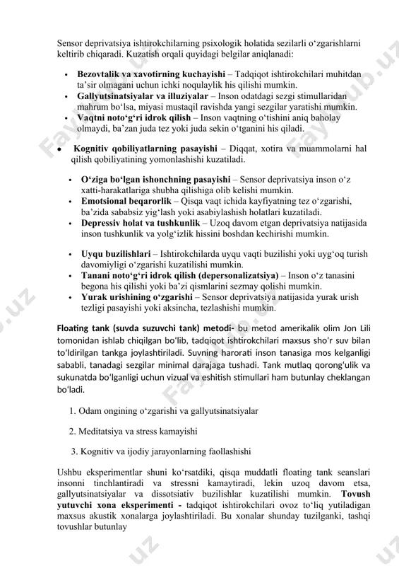 ladi kuzatish metodining kamchiliklari: birinchi navbatda kuzatuvchi tomonidan yo‘l qo‘yilgan barcha xatoliklar kuzatuvchi o‘z farazini isbotlashga qanchalik qattiq uringani sayin, voqealarni idrok qilishda xatoga yo‘l qo‘yish shunchalik ortadi. u charchaydi, vaziyatga moslashadi va muxim o'zgarishlarni payqamay qo'yadi, yozuvlarda xatoliklar qila boshlaydi va hokazolar a.a.ershov (1977) kuzatishning quyidagi kamchiliklarini ajratib ko‘rsatadi: galo effekt - kuzatuvchining umumlashgan taassuroti xulql atvorning ko‘p idrok qilinishiga, nozik tafovutlarni qabul qilmaslikka olibf keladi. korrelelsiya xatosi. xulq-atvorning bir belgisini baxolash bir kuzatilayotgan belgining asosida bo‘ladi. sensor deprivatsiya insonning odatiy sezgi stimullaridan mahrum bo‘lishi natijasida yuzaga keladigan psixologik va fiziologik o‘zgarishlarni o‘rganishga qaratilgan. kuzatish metodi yordamida sensor deprivatsiyani aniqlash inson xatti-harakatlari, idrok o‘zgarishlari, hissiy holati va fiziologik belgilarini tahlil qilishga asoslanadi. sensor deprivatsiyani aniqlashda kuzatish quyidagi tamoyillarga asoslanadi: · tabiiy muhitda yoki laboratoriyada kuzatish – tadqiqot subyektlari odatdagi sharoitda yoki maxsus sensor deprivatsiya muhitida o‘rganiladi. · davomiy kuzatish – sensor deprivatsiya natijasida yuzaga keladigan o‘zgarishlar qisqa va uzoq …