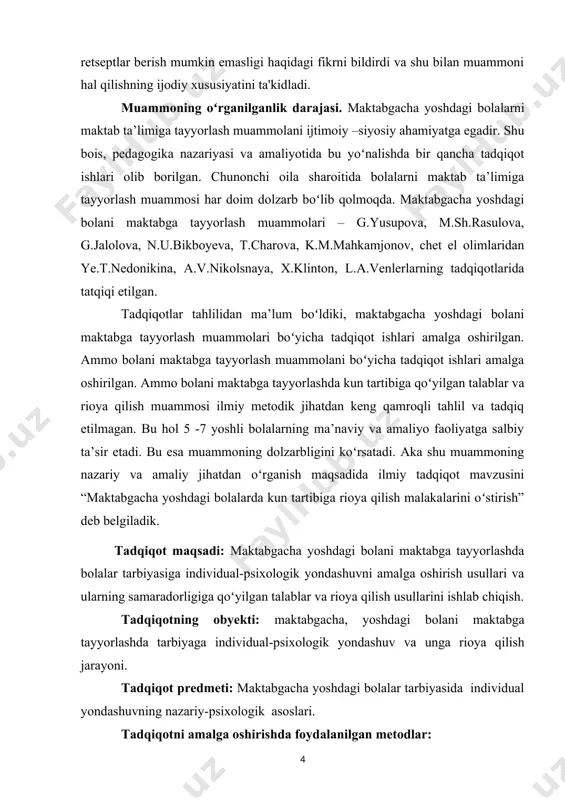 ish malakalarini oʻstirish” deb belgiladik. tadqiqot maqsadi: maktabgacha yoshdagi bolani maktabga tayyorlashda bolalar tarbiyasiga individual-psixologik yondashuvni amalga oshirish usullari va ularning samaradorligiga qoʻyilgan talablar va rioya qilish usullarini ishlab chiqish. tadqiqotning obyekti: maktabgacha, yoshdagi bolani maktabga tayyorlashda tarbiyaga individual-psixologik yondashuv va unga rioya qilish jarayoni. tadqiqot predmeti: maktabgacha yoshdagi bolalar tarbiyasida individual yondashuvning nazariy-psixologik asoslari. tadqiqotni amalga oshirishda foydalanilgan metodlar: - tarixiy, falsafiy, ma’naviy, psixologik, pedagogik adabiyotlarni ilmiy nazariy jihatdan oʻrganish va tahlil qilish, maktabgacha ta’lim muassasalarining me’yoriy hujjatlari, oʻquv metodik qoʻllanmalarini oʻrganish, - kuzatish, - suhbat, - testlar, - matematik –statistik tahlil asosida olingan natijalarni umumlashtirish. tadqiqotning metodologik asoslari: oʻzbekiston respublikasi konstitusiyasi, oʻzbekiston respublikasi prezidenti i.a.karimovning oʻzbek xalqi tarixi ma’naviy merosini oʻrganilsa, hamda ta’lim –tarbiya sohasiga, milliy gʻoya va milliy mafkuraga oid asarlari, shuningdek, oʻzbekiston respublikasining “ta’lim toʻgʻrisidagi” qonuni, “kadrlar tayyorlash milliy dasturi” sharq mutafakkirlarining oilada bola tarbiyasi borasidagi falsafiy, ta’limiy axloqiy qarashlari, mavzuga tegishli ilmiy pedagogik, metodik manbalarni …