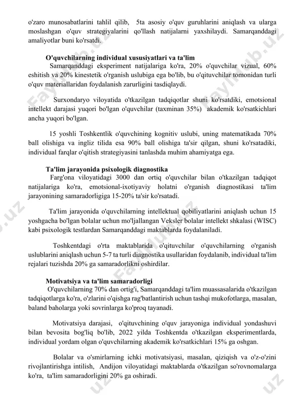 jlanish darajasini hisobga olish zarur. o'quvchilarning o'zaro munosabatlarini tahlil qilib, 5ta asosiy o'quv guruhlarini aniqlash va ularga moslashgan o'quv strategiyalarini qo'llash natijalarni yaxshilaydi. samarqanddagi amaliyotlar buni ko'rsatdi. o'quvchilarning individual xususiyatlari va ta'lim samarqanddagi eksperiment natijalariga ko'ra, 20% o'quvchilar vizual, 60% eshitish va 20% kinestetik o'rganish uslubiga ega bo'lib, bu o'qituvchilar tomonidan turli o'quv materiallaridan foydalanish zarurligini tasdiqlaydi. surxondaryo viloyatida o'tkazilgan tadqiqotlar shuni ko'rsatdiki, emotsional intellekt darajasi yuqori bo'lgan o'quvchilar (taxminan 35%) akademik ko'rsatkichlari ancha yuqori bo'lgan. 15 yoshli toshkentlik o'quvchining kognitiv uslubi, uning matematikada 70% ball olishiga va ingliz tilida esa 90% ball olishiga ta'sir qilgan, shuni ko'rsatadiki, individual farqlar o'qitish strategiyasini tanlashda muhim ahamiyatga ega. ta'lim jarayonida psixologik diagnostika farg'ona viloyatidagi 3000 dan ortiq o'quvchilar bilan o'tkazilgan tadqiqot natijalariga ko'ra, emotsional-ixotiyaviy holatni o'rganish diagnostikasi ta'lim jarayonining samaradorligiga 15-20% ta'sir ko'rsatadi. ta'lim jarayonida o'quvchilarning intellektual qobiliyatlarini aniqlash uchun 15 yoshgacha bo'lgan bolalar uchun mo'ljallangan veksler bolalar intellekt shkalasi (wisc) kabi …