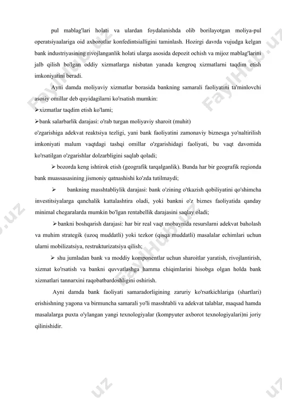 aviy xizmatlar borasida bankning samarali faoliyatini ta'minlovchi asosiy omillar deb quyidagilarni ko'rsatish mumkin: · xizmatlar taqdim etish ko'lami; · bank salarbarlik darajasi: o'rab turgan moliyaviy sharoit (muhit) o'zgarishiga adekvat reaktsiya tezligi, yani bank faoliyatini zamonaviy biznesga yo'naltirilish imkoniyati malum vaqtdagi tashqi omillar o'zgarishidagi faoliyati, bu vaqt davomida ko'rsatilgan o'zgarishlar dolzarbligini saqlab qoladi; · bozorda keng ishtirok etish (geografik tarqalganlik). bunda har bir geografik regionda bank muassasasining jismoniy qatnashishi ko'zda tutilmaydi; · bankning masshtabliylik darajasi: bank o'zining o'tkazish qobiliyatini qo'shimcha investitsiyalarga qanchalik kattalashtira oladi, yoki bankni o'z biznes faoliyatida qanday minimal chegaralarda mumkin bo'lgan rentabellik darajasini saqlay oladi; · bankni boshqarish darajasi: har bir real vaqt mobaynida resurslarni adekvat baholash va muhim strategik (uzoq muddatli) yoki tezkor (qisqa muddatli) masalalar echimlari uchun ularni mobilizatsiya, restrukturizatsiya qilish; · shu jumladan bank va moddiy komponentlar uchun sharoitlar yaratish, rivojlantirish, xizmat ko'rsatish va bankni quvvatlashga hamma chiqimlarini hisobga olgan holda bank xizmatlari tannarxini raqobatbardoshligini …