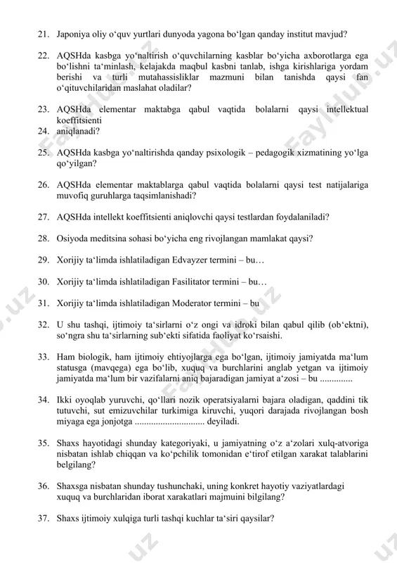 4. aniqlanadi? 25. aqshda kasbga yo‘naltirishda qanday psixologik – pedagogik xizmatining yo‘lga qo‘yilgan? 26. aqshda elementar maktablarga qabul vaqtida bolalarni qaysi test natijalariga muvofiq guruhlarga taqsimlanishadi? 27. aqshda intellekt koeffitsienti aniqlovchi qaysi testlardan foydalaniladi? 28. osiyoda meditsina sohasi bo‘yicha eng rivojlangan mamlakat qaysi? 29. xorijiy ta‘limda ishlatiladigan edvayzer termini – bu… 30. xorijiy ta‘limda ishlatiladigan fasilitator termini – bu… 31. xorijiy ta‘limda ishlatiladigan moderator termini – bu 32. u shu tashqi, ijtimoiy ta‘sirlarni o‘z ongi va idroki bilan qabul qilib (ob‘ektni), so‘ngra shu ta‘sirlarning sub‘ekti sifatida faoliyat ko‘rsaishi. 33. ham biologik, ham ijtimoiy ehtiyojlarga ega bo‘lgan, ijtimoiy jamiyatda ma‘lum statusga (mavqega) ega bo‘lib, xuquq va burchlarini anglab yetgan va ijtimoiy jamiyatda ma‘lum bir vazifalarni aniq bajaradigan jamiyat a‘zosi – bu .............. 34. ikki oyoqlab yuruvchi, qo‘llari nozik operatsiyalarni bajara oladigan, qaddini tik tutuvchi, sut emizuvchilar turkimiga kiruvchi, yuqori darajada rivojlangan bosh miyaga ega jonjotga .............................. deyiladi. 35. shaxs hayotidagi shunday …