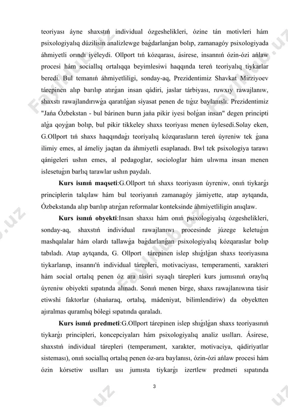 eoriyası menen úylesedi.solay eken, g.ollport tıń shaxs haqqındaǵı teoriyalıq kózqarasların tereń úyreniw tek ǵana ilimiy emes, al ámeliy jaqtan da áhmiyetli esaplanadı. bwl tek psixologiya tarawı qánigeleri ushın emes, al pedagoglar, sociologlar hám ulıwma insan menen islesetuǵın barlıq tarawlar ushın paydalı. kurs isınıń maqseti:g.ollport tıń shaxs teoriyasın úyreniw, onıń tiykarǵı principlerin talqılaw hám bul teoriyanıń zamanagóy jámiyette, atap aytqanda, ózbekstanda alıp barılıp atırǵan reformalar konteksinde áhmiyetliligin anıqlaw. kurs isınıń obyekti:insan shaxsı hám onıń psixologiyalıq ózgeshelikleri, sonday-aq, shaxstıń individual rawajlanıwı procesinde júzege keletuǵın mashqalalar hám olardı tallawǵa baǵdarlanǵan psixologiyalıq kózqaraslar bolıp tabıladı. atap aytqanda, g. ollport tárepinen islep shıǵılǵan shaxs teoriyasına tiykarlanıp, insannı'ń individual tárepleri, motivaciyası, temperamenti, xarakteri hám social ortalıq penen óz ara tásiri sıyaqlı tárepleri kurs jumısınıń oraylıq úyreniw obiyekti sıpatında alınadı. sonıń menen birge, shaxs rawajlanıwına tásir etiwshi faktorlar (shańaraq, ortalıq, mádeniyat, bilimlendiriw) da obyektten ajıralmas quramlıq bólegi sıpatında qaraladı. kurs isınıń predmeti:g.ollport tárepinen islep shıǵılǵan shaxs teoriyasınıń …
