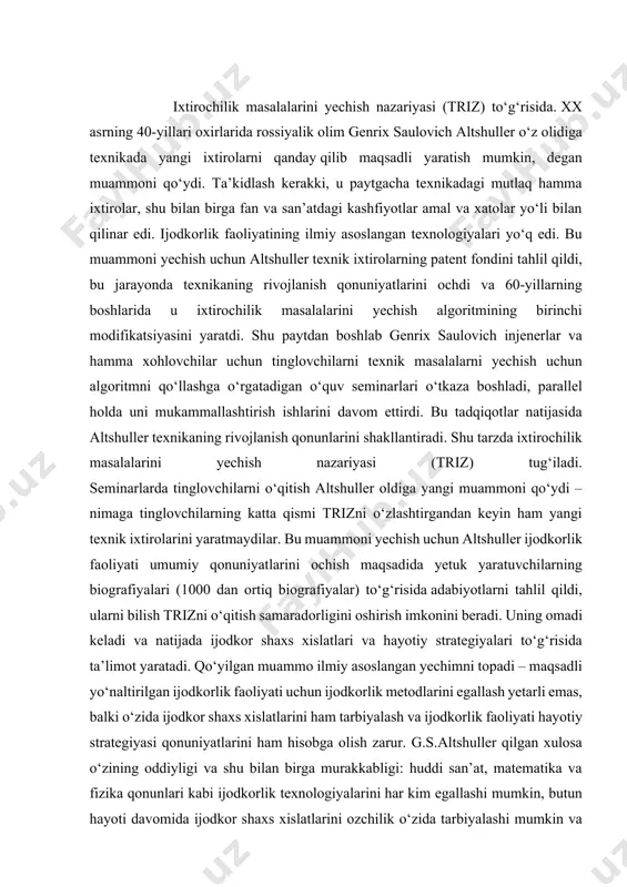 dli yo‘naltirilgan ijodkorlik faoliyati uchun ijodkorlik metodlarini egallash yetarli emas, balki o‘zida ijodkor shaxs xislatlarini ham tarbiyalash va ijodkorlik faoliyati hayotiy strategiyasi qonuniyatlarini ham hisobga olish zarur. g.s.altshuller qilgan xulosa o‘zining oddiyligi va shu bilan birga murakkabligi: huddi san’at, matematika va fizika qonunlari kabi ijodkorlik texnologiyalarini har kim egallashi mumkin, butun hayoti davomida ijodkor shaxs xislatlarini ozchilik o‘zida tarbiyalashi mumkin va faqat ayrimlarigina o‘z hayotini ijodkor shaxs hayotiy strategiyasi qonuniyatlariga muvofiq yashashlari mumkin. 80-yillar o‘rtalarida altshullerning izdoshlari triz elementlarini san’atda, fanda, pedagogikada, psixologiyada, meditsina va boshqa yo‘nalishlarda qo‘llay boshladilar. natijada kasbiy faoliyatning yangi yo‘nalishlari: triz + pedagogika, triz + biznes, triz + san’at, triz + tibbiyot yuzaga keldi. bu yo‘nalishlardagi ishlar ko‘p sonli nashrlarda aks ettirilgan jiddiy ilmiy natijalar olib keldi. hozirgi vaqtda triz muvaffaqiyatli rivojlanayapti, xalqaro triz assotsiatsiyasi yaratildi, g.s.altshuller uning prezidenti hisoblanadi. mdhning ko‘pgina yirik shaharlarida va qator boshqa davlatlarda triz markazlari va maktablari faoliyat olib bormoqda. ixtiro …