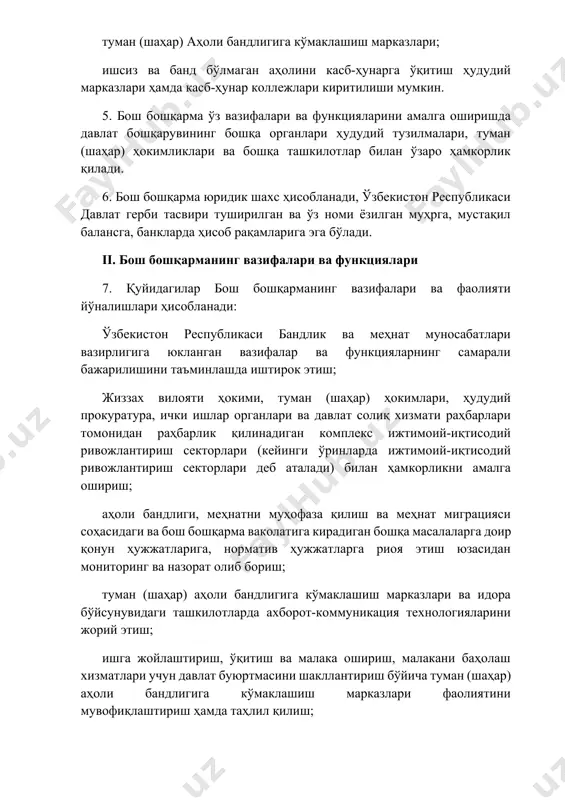рини жорий этиш; ишга жойлаштириш, ўқитиш ва малака ошириш, малакани баҳолаш хизматлари учун давлат буюртмасини шакллантириш бўйича туман (шаҳар) аҳоли бандлигига кўмаклашиш марказлари фаолиятини мувофиқлаштириш ҳамда таҳлил қилиш; коворкинг-марказлар ташкил этиш ва уларни сақлаб туриш молиялаштирилишини ташкил қилиш бўйича туман (шаҳар) аҳоли бандлигига кўмаклашиш марказлари фаолиятини мувофиқлаштириш; туман (шаҳар) аҳоли бандлигига кўмаклашиш марказларида ва идора бўйсунувидаги ташкилотларда молия назоратини ташкил этиш ва амалга ошириш. 8. бош бошқарма ўзига юкланган вазифаларга мувофиқ қуйидаги функцияларни амалга оширади: жиззах вилояти бандлик бош бошқармаси фаолиятини ташкилий ва ахборот-таҳлилий жиҳатдан таъминлайди ҳамда унга раҳбарлик қилади; ўзбекистон республикаси қонунларининг, ўзбекистон республикаси олий мажлиси палаталари қарорларининг, ўзбекистон республикаси президенти фармонлари, қарорлари ва фармойишларининг, ўзбекистон республикаси вазирлар маҳкамаси қарорлари ва фармойишларининг ҳамда ўзбекистон республикаси бандлик ва меҳнат муносабатлари вазирлиги буйруқларининг, жиззах вилояти ҳокимлиги қарор ва фармойишларининг ва бошқа норматив ҳуқуқий ҳужжатларнинг туман (шаҳар) аҳоли бандлигига кўмаклашиш марказлари, идора бўйсунувидаги ташкилотлар томонидан бажарилишини тизимли назорат қилади; туман (шаҳар) аҳоли …