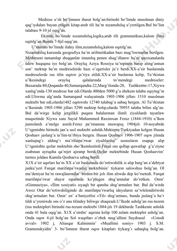 iniy filosofiya ha’m musılman huqıqları, arab tilinin’ grammatikası ha’m logikalıq ilimler oqıtılg’an.onın’ oqıw rejeleri waqıt ha’m sharayatqa qarap o’zgerip turg’an.ma’selen xv-a’sirdin’ 30-40jılları samarqand ha’m hirat medreselerinde du’nyalıq bilimler-matematika, astronomiya, muzıka sıyaqlı pa’nler oqıtılg’an. medrese u’sh bo’limnen ibarat bolg’an:birinshi bo’limde musılman diniy qag’ıydaları bayan etilgen kitap-arab tili ha’m nızamshılıq u’yretilgen.bul bo’lim talabası 9-10 jıl oqıg’an. ekinshi bo’limde nızamshılıq,logika,arab tili grammatikası,kalom ilimi oqıtılg’an.bunda 7-8jıl oqıg’an. u’shinshi bo’limde ilahiy ilim,nızamshılıq,kalom oqıtılg’an. nızamshılıq kursında geografiya ha’m arifmetikadan bazı mag’lıwmatlar berilgen. medreseni tamamlap shıqqanlar imamlıq penen shug’ıllanıw ha’m qazıxanalarda islew huqıqına iye bolg’an. oraylıq aziya rossiya ta’repinen basıp alıng’annan son’ mektep ha’m medreselerde bazı o’zgerisler ju’z berdi.xx-a’sir baslarında medreselerde rus tilin oqıtıw ja’riya etildi.xx-a’sir baslarına kelip, tu’rkistan u’lkesindegi oraylıq qalalarında to’mendegi medreseler: buxarada-80,qoqanda-40,samarqandta-22,marg’ilonda-28, tashkentte-17,xiywa xanlıg’ında-130 medrese bar edi.olarda 400den 5000 g’a shekem talaba oqıytug’ın edi.ulıwma alg’anda samarqand walayatında 1905-1906 jılları 1510 musılman mektebi bar edi,olarda1482 oqıtıwshı 12740 talabag’a sabaq bergen. al tu’rkistan u’lkesinde 1905-1906 jılları …