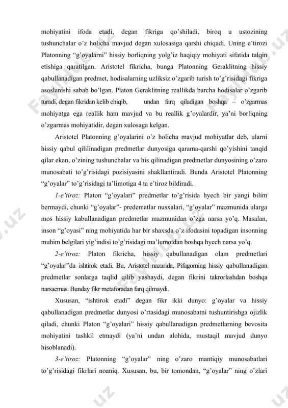 ga ojizlik qiladi, chunki platon “g’oyalari” hissiy qabullanadigan predmetlarning bevosita mohiyatini tashkil etmaydi (ya’ni undan alohida, mustaqil mavjud dunyo hisoblanadi). 3-e’tiroz: platonning “g’oyalar” ning o’zaro mantiqiy munosabatlari to’g’risidagi fikrlari noaniq. xususan, bu, bir tomondan, “g’oyalar” ning o’zlari o’rtasidagi munosabatlar, boshqa tomondan, “g’oyalar” va hissiy idrok etiladigan predmetlar o’rtasidagi munosabatdan iborat. “g’oyalar” o’rtasidagi munosabat – bu umumiylar munosabati. bu munosabatda, platon ta’limotiga ko’ra, umumiy juz’iyning mohiyati sifatida gavdalanadi. mazkur ikki fikr: umumiy g’oyalarning juz’iy g’oyalarga bo’lgan munosabati va g’oyalarning substansialligi to’g’risidagi fikrlar bir-biriga zid. xususan, bir g’oya ham substansiya, ham substansiya emas bo’lib qoladi: umumiy g’oya o’ziga bo’ysunadigan juz’iy g’oyaga nisbatan substansiya hisoblanadi (ya’ni juz’iy g’oyada mohiyatan aks etadi), ayni paytda, u o’ziga nisbatan umumiyroq bo’lgan g’oyaga bo’lgan munosabatida substaksiya bo’lmay qoladi. platon, aristotel fikricha, g’oyalar dunyosi bilan hissiy idrok etiladigan predmetlar sohasi o’rtasidagi munosabatni tushuntirishda ham adashadi, ziddiyatga yo’l qo’yadi. platonga muvofiq, yakka hissiy qabullanadigan predmetlar ular uchun umumiy bo’lgan …