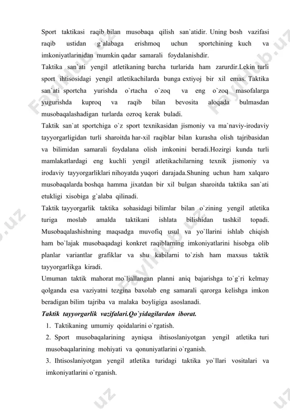 oslaniyotgan yengil atletika turidagi taktika yo`llari vositalari va imkoniyatlarini o`rganish. 4. kuchli sportchilarning taktik tajribalarini o`rganish. 5. trenirovka mashg`ulotlarida chamalashlarda va musobaqalarda taktika elementlarini usullarini yo`llarini variantlarini amalda qo`llashni o`rganish. 6. vaziyat va boshqa tashqi sharoitlarni nazarda tutib raqiblar kuchini ularning taktik jismoniy va irodaviy tayyorgarliklarini ularning taktik usullari va variantlari va musobaqalashish sestemalarini o`rganish. bularning hammasini o`rganadigan keyin sportchi konkret raqibni xisobga olib bo`lajak musobaqadagi taktikasini ishlab chiqishi kerak. keyin o`tgan musobaqani taktikasi va uni tashkil etgan element va variantlarning samara darajasini tahlil qilib kelajak uchun xulosa chiqarish kerak. taktika sohasidagi bilimlar mahsus adabiyotlar o`qish leksiyalar suhbatlar tanlash musobaqalarni ko`zatish yo`li bilan hamda amaliy mashg`ulotlar va tahlil qilish jarayonida hosil qilinadi. taktikani o`rgatishning asosiy vositasi-mo`ljallangan plan bo`yicha mashq yoki harakatlarni takror bajarishdir. taktik mahorat jismoniy va irodaviy fazilatlarning rivojlanishi bilan chambarchas bog`liqdir. etarli bulmagan tezlik va chidamlilik kupincha taktik maxoratni yaxshilashga tusiqlik kiladi. masalan: o`zgaruvchang su`ratda yugurish taktik tomondan …