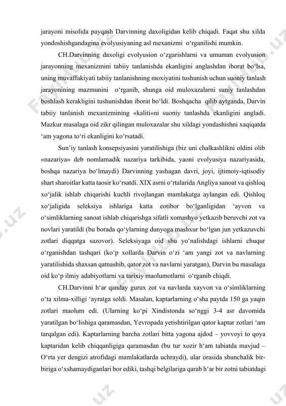 tarkibida, yaoni evolyusiya nazariyasida, boshqa nazariya bo‘lmaydi) darvinning yashagan davri, joyi, ijtimoiy-iqtisodiy shart sharoitlar katta taosir ko‘rsatdi. xix asrni o‘rtalarida angliya sanoat va qishloq xo‘jalik ishlab chiqarishi kuchli rivojlangan mamlakatga aylangan edi. qishloq xo‘jaligida seleksiya ishlariga katta eotibor bo‘lganligidan ‘ayvon va o‘simliklarning sanoat ishlab chiqarishga sifatli xomashyo yetkazib beruvchi zot va novlari yaratildi (bu borada qo‘ylarning dunyoga mashxur bo‘lgan jun yetkazuvchi zotlari diqqatga sazovor). seleksiyaga oid shu yo‘nalishdagi ishlarni chuqur o‘rganishdan tashqari (ko‘p xollarda darvin o‘zi ‘am yangi zot va navlarning yaratilishida shaxsan qatnashib, qator zot va navlarni yaratgan), darvin bu masalaga oid ko‘p ilmiy adabiyotlarni va tarixiy maolumotlarni o‘rganib chiqdi. ch.darvinni h‘ar qanday gurux zot va navlarda xayvon va o‘simliklarning o‘ta xilma-xilligi ‘ayratga soldi. masalan, kaptarlarning o‘sha paytda 150 ga yaqin zotlari maolum edi. (ularning ko‘pi xindistonda so‘nggi 3-4 asr davomida yaratilgan bo‘lishiga qaramasdan, yevropada yetishtirilgan qator kaptar zotlari ‘am tarqalgan edi). kaptarlarning barcha zotlari bitta yagona ajdod – …