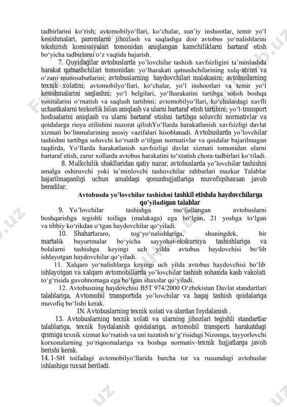 i, haydovchilar mehnati va dam olishini hisobga olgan xolda yo’lovchilar oqimini, harakat tezliklarini normalash va harakat jadvalini tuzish; avtobuslardan foydalanish, haydovchilar tomonidan yo‘nalishbo‘yichaharakat jadvaliga va yo‘l harakati qoidalariga rioya etilishini nazorat qilish; foydalanishda bo‘lgan har bir avtotransport vositasida litsenziya kartochkasi mavjud bo‘lishini ta’minlash; yo‘llarda harakatlanish xavfsizligini ta’minlash sohasidagi qonunhujjatlari va normativ-huquqiyhujjatlarga rioya etish. 5. quyidagilar o‘zbekiston avtomobil va daryo transporti agentligining (uning hududiy bo‘linmalarining) avtobuslarda yo’lovchilar tashishda xavfsizlikni ta’minlashdagi asosiy vazifalari hisoblanadi: avtomobillarda tashishni tashkil etish va harakatlanish xavfsizligini ta’minlash bo‘yicha normativ-huquqiyhujjatlarga rioya etilishini nazorat qilish; avtomobillarda tashishni amalga oshirishda litsenziya talablari va shartlariga rioya etilishini nazorat qilish; o‘zbekiston respublikasi ishtirokchisi bo‘lgan avtomobil transporti sohasidagi xalqaro bitimlar va konvensiyalarning asosiy shartlari va qoidalariga xorijiy va milliy tashuvchilar tomonidan rioya etilishini nazorat qilish; tashish yo‘nalishlarini tender asosida amalga oshirish mexanizmini joriy etish, tender kontraktlariga rioya etilishini nazorat qilish, mulkchilikning barcha shakllaridagi tashuvchilar uchun faoliyat ko‘rsatishning teng shart-sharoitlarini yaratish. 6. quyidagilar yo‘llardan …
