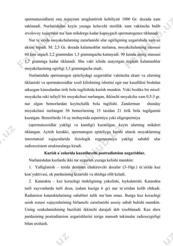 da 14 oy mobaynida aspermiya yoki oligospermiya (spermatozoidlar yukligi va kamligi) kuzatilgan, keyin ularning mikdori tiklangan. aytish kerakki, spermatogen epiteliyga karshi ularok moyaklarning interetatsial xujayralarida fiziologik regeneratsiya yukligi sababli ular radiorezistent strukturalarga kiradi. kurish a`zolarida kuzatiluvchi postradiatsion uzgarishlar. nurlanishdan kuzlarda ikki tur uzgarish yuzaga kelishi mumkin: 1. yalliglanish – terida dermatit chakiruvchi dozalar (3-10gr.) ta`sirida kuz kon`yuktivasi, ok pardasining kizarishi va shishga olib keladi. 2. katarakta – kuz korachigi tinikligining yukolishi, loykalanishi. katarakta turli xayvonlarda turli doza, (odam kuziga 6 gr) nur ta`siridan kelib chikadi. radiatsion kataraktalarining sabablari tulik ma`lum emas. bunga kuz korachigi usish zonasi xujayralarining birlamchi zararlanishi asosiy sabab bulishi mumkin. uning ozukalanishining buzilishi ikkinchi darajali deb xisoblanadi. kuz shox pardasining postradiatsion uzgarishlarini teriga mansub tukimalar radiosezgirligi bilan uxshash. ovkat xazimi organlarining radiatsion uzgarishlari - ovkat xazmi organlarining differentsial radiosezgirligi, ular xujayralari populyatsiyasining kinetikasiga boglik. eng nurga ta`sirchan ingichka ichak, ayniksa 12 barmokli ichak, undan keyin ogiz, til …