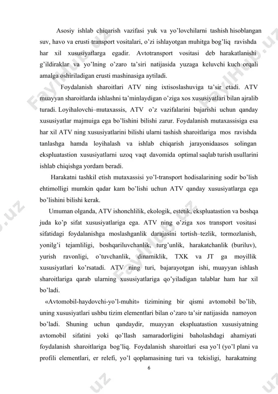 va profili elementlari, er relefi, yo’l qoplamasining turi va tekisligi, harakatning jadalligi va tartibotlari, yo’l holatining barqarorligi va boshqalar), transport (yuk turi, yo’lovchilar tashish hajmi, yuk tashish bo’laklari, tashish masofasi, ish tartibotlari, saqlash, texnik xizmat ko’rsatish va ta’mirlash sharoitlari va boshqalar), tabiiy – iqlim (mu’tadil, sovuq, issiq va baland tog’ iqlimi mintaqalariningo’ziga xos xususiyatlari)sharoitlari bilan belgilanadi. endi, atv ning asosiy ekspluatastion xususiyatlarini qisqacha ko’rib chiqamiz. 1.tortish–tezlik xususiyatlari deb dvigatel xarakteristikalari yoki etaklovchi g’ildiraklarning yo’l bilan ilashuvi bo’yicha harakat tezliklari o’zgarishining diapazonlari va avtomobil tezlab ketish chegaraviy jadalligining har xil yo’l sharoitlarida tortish tartibotidagi ishini belgilaydigan xususiyatlari majmuiga aytiladi. tortish–tezlik xususiyatlarining asosiy baholash ko’rsatkichlari: maksimal tezlik, berilgan tezlikka chiqish uchun tezlanish olish vaqti, tezlanib olish – inerstiya bilan yurish tezlik xarakteristikasi, minimal barqaror tezlik, maksimal o’tiladigan ko’tarilish, tezlanish olishdagi chegaraviy tezlanish, kryukdagi tortish kuchi va boshqalar. 2. tormozlanish xususiyatlari – tormoz tartibotida va har xil yo’l sharoitlarida harakatlanganda avtomobilning maksimal sekinlashuvi …