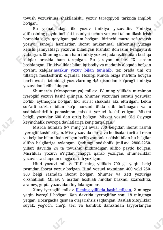 in yozuvi bo‘lib, u mil.av. ii ming yilliklarning o‘rtalarida paydo bo‘lgan. tildagi so‘zlar soniga qaraganda bo‘g‘inlar soni ancha kam, shuning uchun ham bo‘g‘in yozuvi sezilarli darajada oz belgilar tizimi bilan ish ko‘radi. harf-tovush yozuvining shakllanishi, yozuv taraqqiyoti tarixida inqilob bo‘lgan. bu yo‘nalishdagi ilk yozuv finikiya yozuvidir. finikiya alifbosining paydo bo‘lishi insoniyat uchun yozuvni takomillashtirish borasida olg‘a qo‘yilgan qadam bo‘lgan. birinchi marta sof tovush yozuvi, sanoqli harflardan iborat mukammal alifboning yuzaga kelishi jamiyatdagi yozuvni biladigan kishilar doirasini kengaytirib yuborgan. shuning uchun ham finikiy yozuvi juda tezlik bilan boshqa xalqlar orasida ham tarqalgan. bu jarayon mil.av. ix asrdan boshlangan. finikiyaliklar bilan iqtisodiy va madaniy aloqada bo‘lgan qo‘shni xalqlar mazkur yozuv bilan tanishib, tez orada uni o‘z tillariga moslashtirib olganlar. hozirgi kunda bizga ma’lum bo‘lgan harf-tovush tizimidagi yozuvlarning 4/5 qismidan ko‘prog‘i finikiya yozuvidan kelib chiqqan. shumerda (mesopotamiya) mil.av. iv ming yillikda mixsimon iyeroglif yozuvi kashf qilingan. shumer yozuvlari suratli yozuvlar bo‘lib, aytmoqchi bo‘lgan …