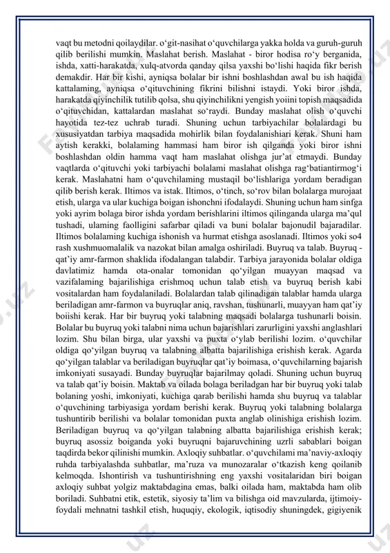 -nasihat, iltimos va istak maslahat berish buyruq va talab axloqiy suhbatiar i tushuntirish. tushuntirish tarbiya ishlari jarayonida juda ko‘p qo‘llaniladi. bolalarga biror fazilatning afzalligi va kishi uchun zarurligi qisqa, aniq qilib tushuntirib beriladi. uqtirish. uqtirish biror axloqiy fazilatni tarbiyalanuvchilar ongiga singdirish va ular tomonidan uqib olinishini ta’minlashga asoslanadi. shuning uchun o^ituvchilar va tarbiyachilar o‘quvchilami tarbiyalaganda va ularga axloqiy fazilatlami tushuntirganda uning afzalliklarini va zarur ekanini ko‘rsatuvchi dalillar keltirishi, isbotlashi, ishontirishi lozim. “o‘qigandan uqqan yaxshi” degan xalq maqoli bor. uqib olingan axloqiy fazilat bolada mahkam singib qoladi. ishontirish. ishontirish deb, bolalarda ma’naviy-axloqiy fazilatlami tarbiyalash va mustahkamlash, xarakter va xulqlaridagi salbiy tomonlarni yo‘qotish maqsadida ulaming ongi, tuyg‘usi va irodasiga ta’sir ko‘rsatishga aytiladi. ishontirish metodi o‘quvchilami g‘oyaviy-siyosiy jihatdan tarbiyalashda va ulaming xarakterini shakllantirishda muhim rol o‘ynaydi. o‘qituvchi ishontirish metodini birgina o‘quvchigagina emas, balki butun jamoaga ham qo‘llashi mumkin. ishontirish metodi o‘quvchilar jamoasida sog‘lom jamoatchilik fikrini vujudga keltirishga yordam beradi, axioq normalariga, axloq ijtimoiy …
