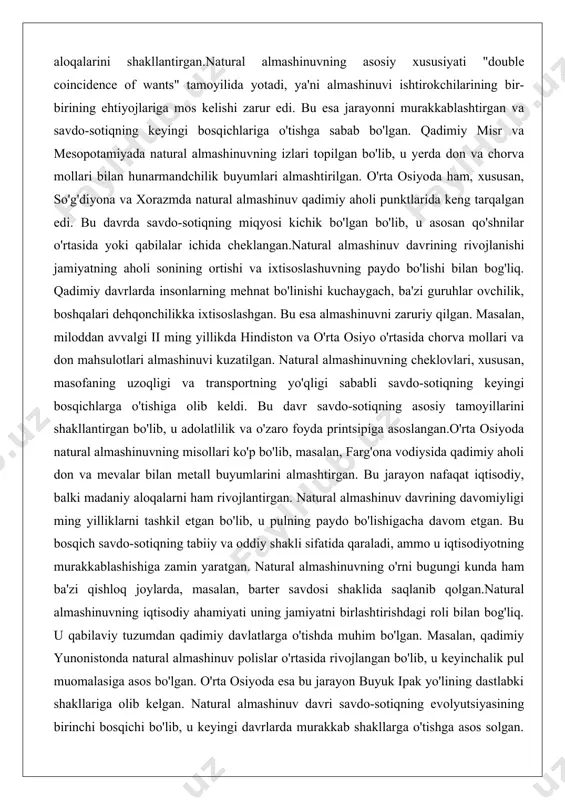 inuvni zaruriy qilgan. masalan, miloddan avvalgi ii ming yillikda hindiston va o'rta osiyo o'rtasida chorva mollari va don mahsulotlari almashinuvi kuzatilgan. natural almashinuvning cheklovlari, xususan, masofaning uzoqligi va transportning yo'qligi sababli savdo-sotiqning keyingi bosqichlarga o'tishiga olib keldi. bu davr savdo-sotiqning asosiy tamoyillarini shakllantirgan bo'lib, u adolatlilik va o'zaro foyda printsipiga asoslangan.o'rta osiyoda natural almashinuvning misollari ko'p bo'lib, masalan, farg'ona vodiysida qadimiy aholi don va mevalar bilan metall buyumlarini almashtirgan. bu jarayon nafaqat iqtisodiy, balki madaniy aloqalarni ham rivojlantirgan. natural almashinuv davrining davomiyligi ming yilliklarni tashkil etgan bo'lib, u pulning paydo bo'lishigacha davom etgan. bu bosqich savdo-sotiqning tabiiy va oddiy shakli sifatida qaraladi, ammo u iqtisodiyotning murakkablashishiga zamin yaratgan. natural almashinuvning o'rni bugungi kunda ham ba'zi qishloq joylarda, masalan, barter savdosi shaklida saqlanib qolgan.natural almashinuvning iqtisodiy ahamiyati uning jamiyatni birlashtirishdagi roli bilan bog'liq. u qabilaviy tuzumdan qadimiy davlatlarga o'tishda muhim bo'lgan. masalan, qadimiy yunonistonda natural almashinuv polislar o'rtasida rivojlangan bo'lib, u …