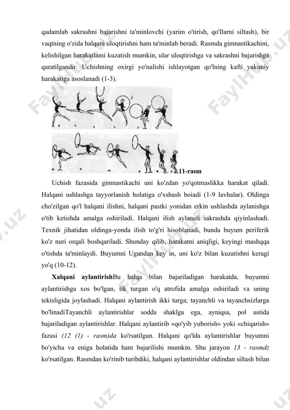 chini harakati, qadamlab sakrashni bajarishni ta'minlovchi (yarim o'tirish, qo'llarni siltash), bir vaqtning o'zida halqani uloqtirishni ham ta'minlab beradi. rasmda gimnastikachini, kelishilgan harakatlami kuzatish mumkin, ular uloqtirishga va sakrashni bajarishga qaratilgandir. uchishning oxirgi yo'nalishi ishlayotgan qo'lning kafti yakuniy harakatiga asoslanadi (1-3). 11-rasm uchish fazasida gimnastikachi uni ko'zdan yo'qotmaslikka harakat qiladi. halqani ushlashga tayyorlanish holatiga o'xshash boiadi (1-9 lavhalar). oldinga cho'zilgan qo'l halqani ilishni, halqani pastki yonidan erkin ushlashda aylanishga o'tib ketishda amalga oshiriladi. halqani ilish aylanali sakrashda qiyinlashadi. texnik jihatidan oldinga-yonda ilish to'g'ri hisoblanadi, bunda buyum periferik ko'z nuri orqali boshqariladi. shunday qilib, harakatni aniqligi, keyingi mashqqa o'tishda ta'minlaydi. buyumni ugandan key in, uni ko'z bilan kuzatishni keragi yo'q (10-12). xalqani aylantirishbu halqa bilan bajariladigan harakatda, buyumni aylantirishga xos bo'lgan, tik turgan o'q atrofida amalga oshiriladi va uning tekisligida joylashadi. halqani aylantirish ikki turga; tayanchli va tayanchsizlarga bo'linaditayanchli aylantirishlar sodda shaklga ega, ayniqsa, pol ustida bajariladigan aylantirishlar. halqani aylantirib «qo'yib yuborish» …