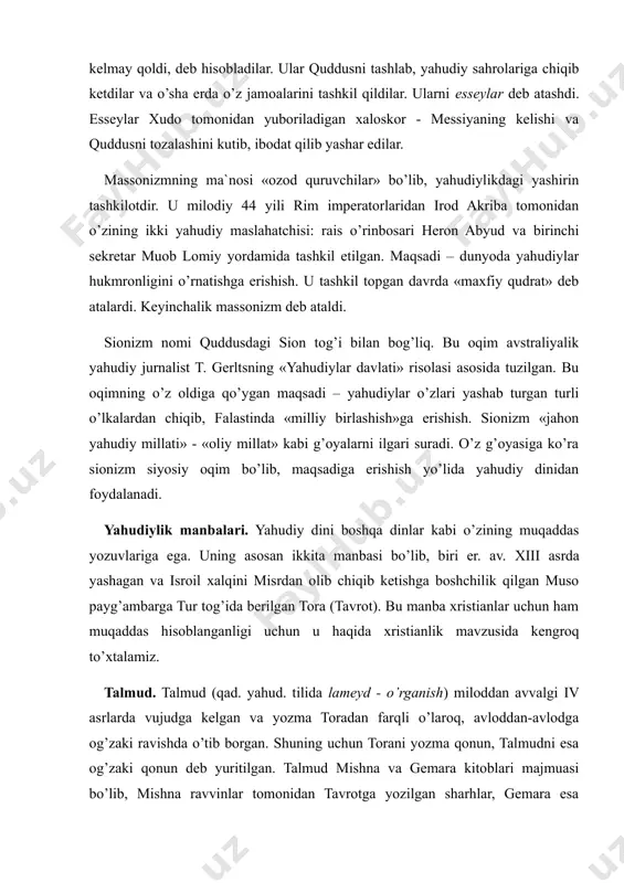 arni esseylar deb atashdi. esseylar xudo tomonidan yuboriladigan xaloskor - messiyaning kelishi va quddusni tozalashini kutib, ibodat qilib yashar edilar. massonizmning ma`nosi «ozod quruvchilar» bo’lib, yahudiylikdagi yashirin tashkilotdir. u milodiy 44 yili rim imperatorlaridan irod akriba tomonidan o’zining ikki yahudiy maslahatchisi: rais o’rinbosari heron abyud va birinchi sekretar muob lomiy yordamida tashkil etilgan. maqsadi – dunyoda yahudiylar hukmronligini o’rnatishga erishish. u tashkil topgan davrda «maxfiy qudrat» deb atalardi. keyinchalik massonizm deb ataldi. sionizm nomi quddusdagi sion tog’i bilan bog’liq. bu oqim avstraliyalik yahudiy jurnalist t. gerltsning «yahudiylar davlati» risolasi asosida tuzilgan. bu oqimning o’z oldiga qo’ygan maqsadi – yahudiylar o’zlari yashab turgan turli o’lkalardan chiqib, falastinda «milliy birlashish»ga erishish. sionizm «jahon yahudiy millati» - «oliy millat» kabi g’oyalarni ilgari suradi. o’z g’oyasiga ko’ra sionizm siyosiy oqim bo’lib, maqsadiga erishish yo’lida yahudiy dinidan foydalanadi. yahudiylik manbalari. yahudiy dini boshqa dinlar kabi o’zining muqaddas yozuvlariga ega. uning asosan ikkita manbasi bo’lib, biri …