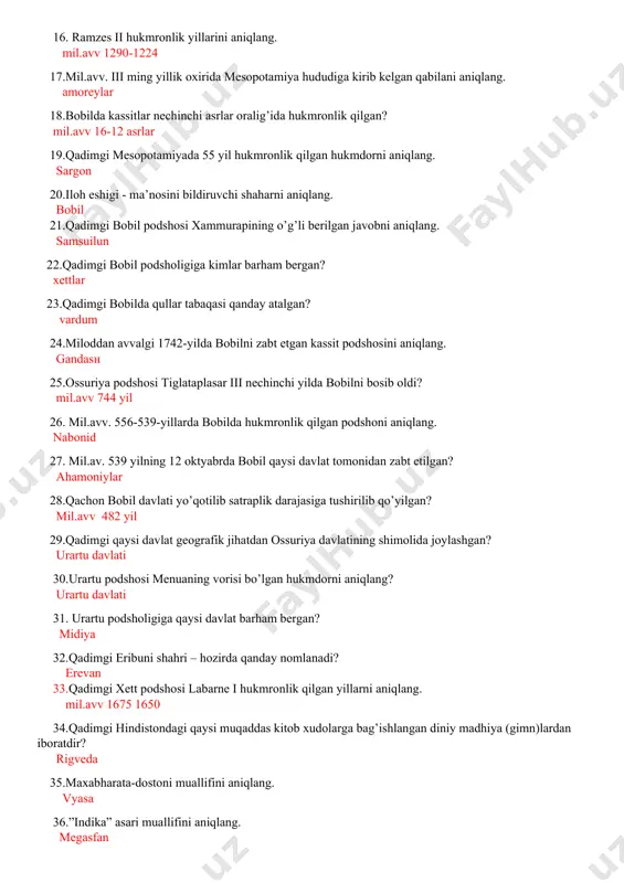 n? mil.avv 16-12 asrlar 19.qadimgi mesopotamiyada 55 yil hukmronlik qilgan hukmdorni aniqlang. sargon 20.iloh eshigi - ma’nosini bildiruvchi shaharni aniqlang. bobil 21.qadimgi bobil podshosi xammurapining o’g’li berilgan javobni aniqlang. samsuilun 22.qadimgi bobil podsholigiga kimlar barham bergan? xettlar 23.qadimgi bobilda qullar tabaqasi qanday atalgan? vardum 24.miloddan avvalgi 1742-yilda bobilni zabt etgan kassit podshosini aniqlang. gandasн 25.ossuriya podshosi tiglataplasar iii nechinchi yilda bobilni bosib oldi? mil.avv 744 yil 26. mil.avv. 556-539-yillarda bobilda hukmronlik qilgan podshoni aniqlang. nabonid 27. mil.av. 539 yilning 12 oktyabrda bobil qaysi davlat tomonidan zabt etilgan? ahamoniylar 28.qachon bobil davlati yo’qotilib satraplik darajasiga tushirilib qo’yilgan? mil.avv 482 yil 29.qadimgi qaysi davlat gеografik jihatdan ossuriya davlatining shimolida joylashgan? urartu davlati 30.urartu podshosi menuaning vorisi bo’lgan hukmdorni aniqlang? urartu davlati 31. urartu podsholigiga qaysi davlat barham bergan? midiya 32.qadimgi eribuni shahri – hozirda qanday nomlanadi? erevan 33.qadimgi xett podshosi labarne i hukmronlik qilgan yillarni aniqlang. mil.avv 1675 1650 34.qadimgi hindistondagi qaysi …
