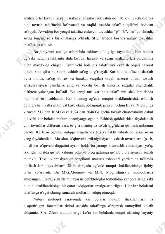 i (p - b, t - d) kar o’quvchi diqqatini ayrim holda bu jarangsiz tovushli vibratsiyasi yo’q, ikkinchi holatda qo’yib xalqum yoki ko’proq qafasiga qo’yib vibratsiyasini sezish mumkin. taktil vibratsiyatsion sezgilarni maxsus asboblari yordamida ta’limda qo’llash kar o’quvchilarni 38 % darajada og’zaki nutqni shakllantirishga ijobiy ta’sir ko’rsatadi. bu m.g.abromov va m.n. moginshinskiy tadqiqotlarda aniqlangan. oxirgi yillarda mutaxassis defektologlar tomonidan kar bolalar og’zaki nutqini shakllantirishga bir qator tadqiqotlar amalga oshirilgan. ular kar bolalarni talaffuzga o’rgatishning samarali usullarini tadqiq etmoqda. nutqiy muloqot jarayonida kar bolalar nutqini shakllantirish va qisqartirilgan fonemalar tizimi asosida talaffuzga o’rganish tamoyilini ko’rib chiqamiz. s.a. zikov tadqiqotlariga ko’ra kar bolalarda nutqni ularning hayotiy ehtiyojlarini hisobga olib, shakllantirish kerak. til insonlarning mehnat faoliyati yuzaga kelib, shakllana borgan. u insonlarning fikr almashinuvi, ong quroli sanaladi. chunonchi, kar bolalar pedagogik ta’limi ularda so’zlashuv nutqini shakllantirish asosida tashkil etiladi. agar oldin nutqiy ta’limotdan amaliyotga o’tsa, so’zlashuv nutqini shakllantirish muloqotni shakllantirishga o’qtiladi, lekin bu …