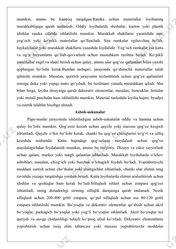 uchun qog‘oz maydalagichdan foydalanish mumkin, ammo bu ixtiyoriy. dizayn va eskiz tayyorlash uchun qalam, marker yoki rangli qalamlar ishlatiladi. murakkab loyihalarda o‘lchov asboblari, masalan, chizg‘ich yoki burchak o‘lchagich foydali bo‘ladi. yopishtiruvchi moddani surtish uchun cho‘tkalar yoki shimgichlar ishlatiladi, chunki ular elimni teng ravishda yuzaga tarqatishga yordam beradi. katta loyihalarda elimni aralashtirish uchun idishlar va qoshiqlar ham kerak bo‘ladi.silliqlash ishlari uchun zımpara qog‘ozi ishlatiladi, uning donadorligi sirtning silliqlik darajasiga qarab tanlanadi. nozik silliqlash uchun 200-400 gritli zımpara, qo‘pol silliqlash uchun esa 80-120 gritli zımpara ishlatilishi mumkin. bo‘yoqlar va dekorativ elementlar qo‘shish uchun akril bo‘yoqlar, purkagich bo‘yoqlar yoki yog‘li bo‘yoqlar ishlatiladi. akril bo‘yoqlar tez quriydi va suvga chidamliligi tufayli ko‘proq afzal ko‘riladi. dekorativ elementlarni yopishtirish uchun issiq elim tabancasi yoki maxsus yopishtiruvchi moddalar qo‘llaniladi.bundan tashqari, ish joyini toza saqlash uchun qog‘oz sochiqlar, latta yoki plastik yoygichlar ishlatiladi. quritish jarayonida buyumni qo‘llab-quvvatlash uchun maxsus stendlar yoki osib qo‘yish moslamalari talab qilinishi mumkin. ushbu …