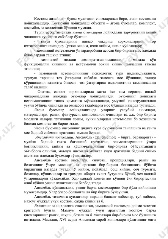анлашига ва ўзига ҳос бадиий сиймони яратишга имкон беради. ансамблни лойиҳалаш. ансамбль (фр. ensemble – бирга, бараварига) – муайян бадиий ғояга бағишлаб яратилган, элементларининг ўзаро боғлиқлигини, кийим ва қўшимчаларининг бир-бирига бўйсунганлиги эътиборга олинган, маълум инсон ва мўлжал учун яратилган бадиий сиймо акс этган алоҳида буюмлар тўпламидир. ансамбль костюм қисмлари, силуэти, пропрциялари, ранги ва безагининг ўзаро мослиги ва органик бир-бирига боғлиқлиги бўйича бирлигини назарда тутади. у кийим, пойабзал, бош кийим, соч турмаги, безаклар, қўшимчалар ва гримдан иборат яхлит бутунлик бўлиб, хеч қандай ўзгаришларни кўзламайди. ҳар қандай элементни қўшиш ёки бирортасини олиб қўйиш унинг яхлитлигини барбод этади. ансамбль кўпқаватлик, унинг барча қисимларини бир йўла кийилиши мужассамдир. улар ўзаро боғланган ва бир бирига бўйсунган. ансамбль тизимига қуидагилар киради: башанг либослар, туй либоси, махсус мўлжал учун костюм, саҳна кйими ва б. яхлитлик ва ниҳоясига етказилган, замонавий костюмда доимо эстетик критерий бўлган. маълум мўлжал учун яратилган костюм барча қисмларининг ранги, нақши, безаги ва б. хоссалари …
