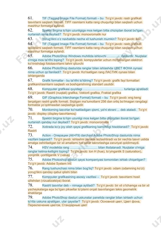 obyektlar to‘plamiga 42. spektrlari har hil, ammo bir xil rang beruvchi nurlar nima deyilad? toʻgʻri javob: mengamer ranglar 43. qaysi format grafikli formatli hisoblanadi? toʻgʻri javob: jpeg 44. qaysi grafika matematik hisoblashlar asosida tasvirlarni avtomatik yaratish uchun qo'llaniladi? toʻgʻri javob: fraktal grafika 45. rastrli tasvirning eng kichik elementi nimalardan iborat? toʻgʻri javob: piksel 46. rang chuqurligi - nima deb ataladi? toʻgʻri javob: 1 piksel grafikani kodlashda rangni aks ettirish uchun foydalanilgan bitlar sonini bildiruvchi kompyuter grafikasi atamasi. 47. adobe photoshop dasturida ranglar bilan ishlash uchun nechta uskuna ajratilgan va ular qaysilar? toʻgʻri javob: 4 ta, ular osnovnoy tsvet, tsveta fona, perklyuchenie tsvetov, standartniy tsvet 48. cmyk modeliga berilgan to'g'ri ta'rifni keltiring? toʻgʻri javob: barcha javoblar to'g'ri. 49. fraktal grafikada badiiy kompozitsiya yaratish bu – toʻgʻri javob: tasvirni chizish yoki jihozlash emas, balki uni dasturlashdir, ya’ni bunda tasvirlar formulalar yordamida kiritiladi. 50. keltirilgan rang modellaridan qaysilari apparatli ta’minotlar uchun mo‘ijallangan? toʻgʻri …