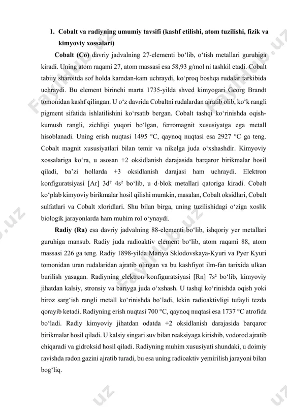 vchi bo‘yoqlar tayyorlashda, soatlar va turli asboblarning ko‘rsatkichlarini yoritishda keng qo‘llanilgan. ammo keyinchalik bu amaliyot inson salomatligi uchun xavfli ekanligi sababli butun dunyoda man etildi. hozirgi davrda radiy faqat ilmiy tadqiqotlarda, hamda tibbiyotda radiofarmatsevtik vosita sifatida cheklangan holda qo‘llanilmoqda. masalan, ra-223 dichloride (xofigo) dorivor shakli prostata bezi saratonining suyak metastazlarini davolashda ishlatiladi. radiyning ba’zi izotoplari ilmiy maqsadlarda radioaktivlik manbai sifatida qo‘llanib kelmoqda. cobaltning ahamiyati faqat sanoat va biologiya bilan cheklanmaydi. unga asoslangan qotishmalar yuqori harorat va bosimlarga bardosh berishi tufayli aviatsiya va kosmik texnologiyalarda ham keng qo‘llaniladi. masalan, cobalt asosidagi superqotishmalar samolyot dvigatellari, raketa qismlari va turbinalar ishlab chiqarishda ishlatiladi. bundan tashqari, cobalt ionlari keramika va shisha sanoatida o‘ziga xos ko‘k rang beruvchi pigment sifatida qadimdan qo‘llanib keladi. hozirgi kunda ham cobalt asosidagi pigmentlar san’at asarlarini bezashda va rangli oynalar tayyorlashda ishlatiladi. zamonaviy texnologiyalarda esa cobalt litiy-ion batareyalarida ajralmas element hisoblanadi, chunki u yuqori energiya sig‘imi va uzoq muddatli barqarorlikni …