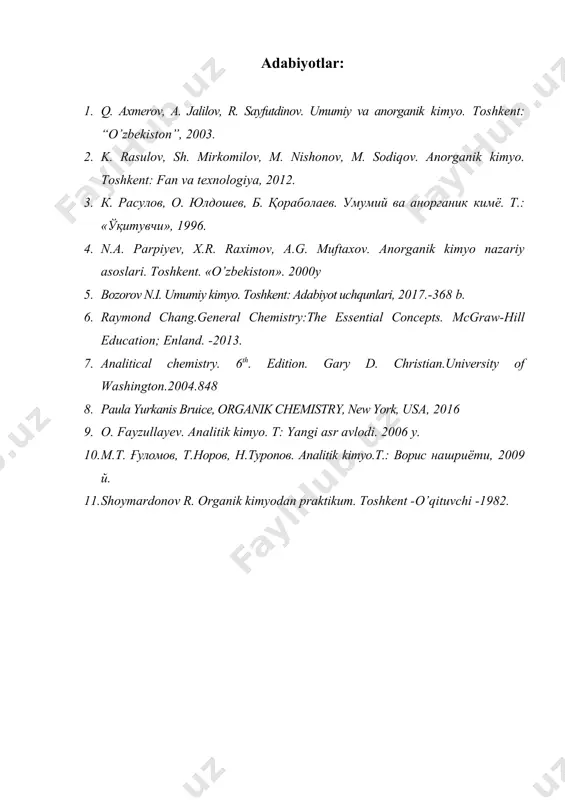 v, m. nishonov, m. sodiqov. anorganik kimyo. toshkent: fan va texnologiya, 2012. 3. к. расулов, о. юлдошев, б. қораболаев. умумий ва анорганик кимё. т.: «ўқитувчи», 1996. 4. n.a. parpiyev, x.r. raximov, a.g. muftaxov. anorganik kimyo nazariy asoslari. toshkent. «o’zbekiston». 2000y 5. bozorov n.i. umumiy kimyo. toshkent: adabiyot uchqunlari, 2017.-368 b. 6. raymond chang.general chemistry:the essential concepts. mcgraw-hill education; enland. -2013. 7. analitical chemistry. 6th. edition. gary d. christian.university of washington.2004.848 8. paula yurkanis bruice, organik chemistry, new york, usa, 2016 9. o. fayzullayev. analitik kimyo. t: yangi asr avlodi. 2006 y. 10. м.т. ғуломов, т.норов, н.туропов. analitik kimyo.t.: ворис нашриёти, 2009 й. 11. shoymardonov r. organik kimyodan praktikum. toshkent -o’qituvchi -1982.