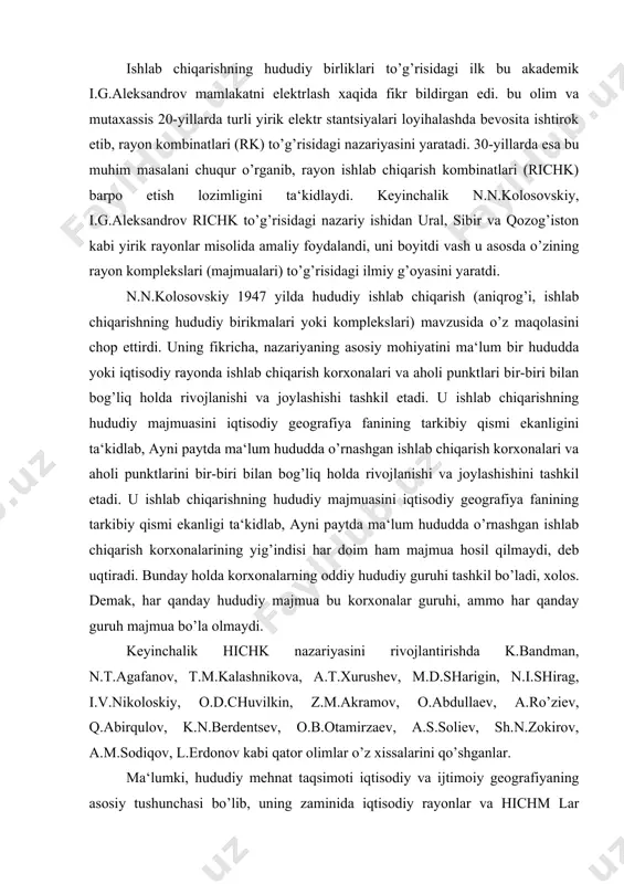 v, o.abdullaev, a.ro’ziev, q.abirqulov, k.n.berdentsev, o.b.otamirzaev, a.s.soliev, sh.n.zokirov, a.m.sodiqov, l.erdonov kabi qator olimlar o’z xissalarini qo’shganlar. ma‘lumki, hududiy mehnat taqsimoti iqtisodiy va ijtimoiy geografiyaning asosiy tushunchasi bo’lib, uning zaminida iqtisodiy rayonlar va hichm lar vujudga keladi. boshqacha qilib aytganda, hududiy mehnat taqsimoti birlamchi, qolgan ikkitasi esa uning natijasi, hosilasidir. n.n.kolosovskiy ishlab chiqarishning hududiy majmualari (yoki hichm) tushunchasi iqtisodiy rayonlar o’rnini egallamasligi kerak, ular iqtisodiy rayonlarning asosini tashkil etadi, xolos deb ta‘kidlagan edi. darxaqiqat, hichm o’zining mazmuni va mohiyati jihatidan, korxonaning ma‘lum bir nuqtadagi yoki joyidagi turg’un birikmasi sifatida iqtisodiy rayonlardan sezilarli darajada farq qiladi. umuman olganda hichk to’g’risida ilmiy nazariya n.n.kolosovskiy yaratgan bo’lib, hozirgi vaqtda ishlab chiqaruvchi kuchlarning rivojlantirishda asos bo’lib xizmat qilmoqda. jumladan, hichk larning moddiy texnika asosini, ularning tarkibiy komponentlarini energiya ishlab chiqarish tsikllari (eichk) tashkil etadi. n.n.kolosovskiy fikriga ko’ra har bir tsikl o’zbekistonning biron bir iqtisodiy rayonida navbatma-navbat davom etadigan ishlab chiqarish jarayonlari majmuasidan iborat bo’lib, bunda …