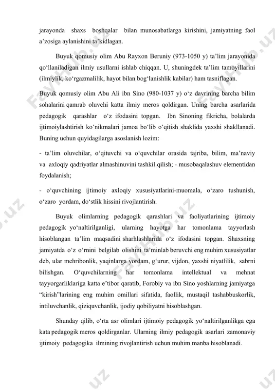 igan ilmiy usullarni ishlab chiqqan. u, shuningdek ta’lim tamoyillarini (ilmiylik, ko‘rgazmalilik, hayot bilan bog‘lanishlik kabilar) ham tasniflagan. buyuk qomusiy olim abu ali ibn sino (980-1037 y) o‘z davrining barcha bilim sohalarini qamrab oluvchi katta ilmiy meros qoldirgan. uning barcha asarlarida pedagogik qarashlar o‘z ifodasini topgan. ibn sinoning fikricha, bolalarda ijtimoiylashtirish ko‘nikmalari jamoa bo‘lib o‘qitish shaklida yaxshi shakllanadi. buning uchun quyidagilarga asoslanish lozim: - ta’lim oluvchilar, o‘qituvchi va o‘quvchilar orasida tajriba, bilim, ma’naviy va axloqiy qadriyatlar almashinuvini tashkil qilish; - musobaqalashuv elementidan foydalanish; - o‘quvchining ijtimoiy axloqiy xususiyatlarini-muomala, o‘zaro tushunish, o‘zaro yordam, do‘stlik hissini rivojlantirish. buyuk olimlarning pedagogik qarashlari va faoliyatlarining ijtimoiy pedagogik yo‘naltirilganligi, ularning hayotga har tomonlama tayyorlash hisoblangan ta’lim maqsadini sharhlashlarida o‘z ifodasini topgan. shaxsning jamiyatda o‘z o‘rnini belgilab olishini ta’minlab beruvchi eng muhim xususiyatlar deb, ular mehribonlik, yaqinlarga yordam, g‘urur, vijdon, yaxshi niyatlilik, sabrni bilishgan. o‘quvchilarning har tomonlama intellektual va mehnat tayyorgarliklariga katta e’tibor qaratib, forobiy va ibn …