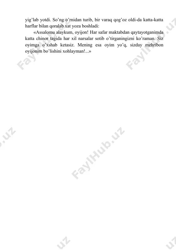 nliklar beradigan sotuvchi ayolni, yana kimlarnidir eslab ancha vaqtgacha yig’lab yotdi. so’ng o’rnidan turib, bir varaq qog’oz oldi-da katta-katta harflar bilan qoralab xat yoza boshladi: «assalomu alaykum, oyijon! har safar maktabdan qaytayotganimda katta chinor tagida har xil narsalar sotib o’tirganingizni ko’raman. siz oyimga o’xshab ketasiz. mening esa oyim yo’q, sizday mehribon oyijonim bo’lishini xohlayman!...»