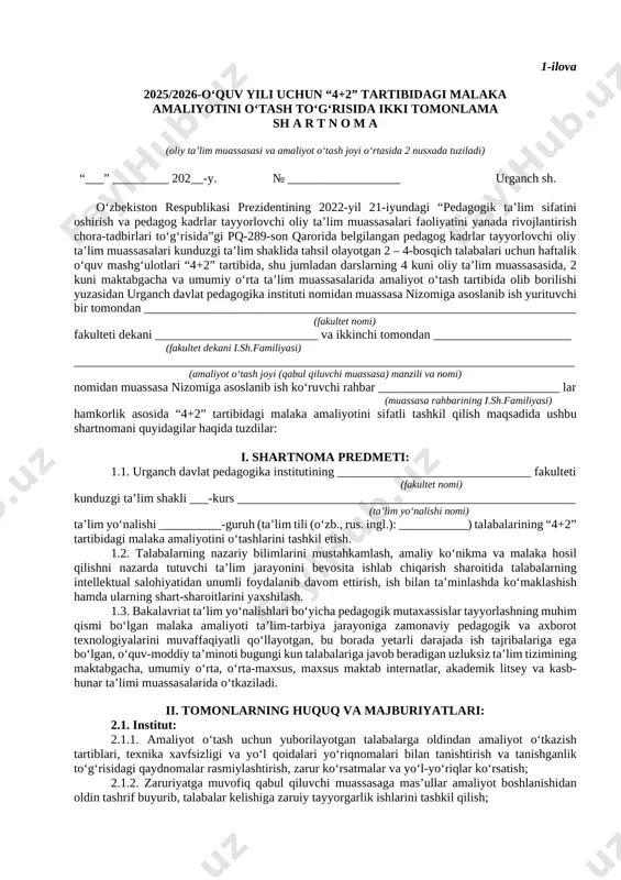 turli xil tadbirlardagi) talabalarning texnika xavfsizligi va yo‘l harakati qoidalariga to‘liq rioya qilishlari bo‘yicha ularga zarur ko‘rsatma va tavsiyalar berib borilsin hamda tanishganlik to‘g‘risidagi qaydnomalar rasmiylashtirilsin. 7. yuristkonsult v.v.b. (sh.abdullayev)ga: talabalarning malaka amaliyotini o‘tash to‘g‘risidagi rasmiylashtiriladigan shartnomalar namunasining tashkilotlar bilan kelishgan holda tasdiqlanishini taʼminlasin (1- va 2-ilova). 8. devonxona mudiri (d.bekberganova)ga: mazkur buyruqni o‘rnatilgan tartibda barcha mas’ullarga yetkazish vazifasi yuklatilsin. 9. ushbu buyruq ijrosini nazorati o‘quv ishlari bo‘yicha prorektor v.v.b. d.abdullayev zimmasiga yuklatilsin. rektor f. madraximova ijro.gov.uz тизими орқали эри билан тасдиқланган, ҳужжат коди: wi78938902 1-ilova 2025/2026-o‘quv yili uchun “4+2” tartibidagi malaka amaliyotini o‘tash to‘g‘risida ikki tomonlama sh a r t n o m a (oliy ta’lim muassasasi va amaliyot o‘tash joyi o‘rtasida 2 nusxada tuziladi) “___” _________ 202__-y. № __________________ urganch sh. o‘zbekiston respublikasi prezidentining 2022-yil 21-iyundagi “pedagogik ta’lim sifatini oshirish va pedagog kadrlar tayyorlovchi oliy ta’lim muassasalari faoliyatini yanada rivojlantirish chora-tadbirlari to‘g‘risida”gi pq-289-son qarorida belgilangan pedagog kadrlar tayyorlovchi …
