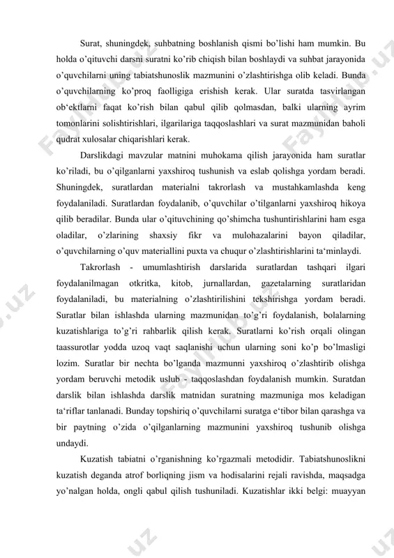 tlar bir nechta bo’lganda mazmunni yaxshiroq o’zlashtirib olishga yordam beruvchi metodik uslub - taqqoslashdan foydalanish mumkin. suratdan darslik bilan ishlashda darslik matnidan suratning mazmuniga mos keladigan ta‘riflar tanlanadi. bunday topshiriq o’quvchilarni suratga e‘tibor bilan qarashga va bir paytning o’zida o’qilganlarning mazmunini yaxshiroq tushunib olishga undaydi. kuzatish tabiatni o’rganishning ko’rgazmali metodidir. tabiatshunoslikni kuzatish deganda atrof borliqning jism va hodisalarini rejali ravishda, maqsadga yo’nalgan holda, ongli qabul qilish tushuniladi. kuzatishlar ikki belgi: muayyan maqsadning bo’lishi va diqqatni kuzatish ob‘ektini bilgan holda to’plash bilan xarakterlanadi. o’qitishning boshlang’ich bosqichlarida o’qituvchi o’quvchilarning kuzatishlarini tashkil qila turib, ularni oldin safarbar qilishi yoki kuzatish mo’ljallangan narsani ongli qabul qilib olish uchun kerakli ma‘lumotlarni bildirishi, kuzatiladigan narsaning muhim xususiyatlarini ajratishi, kuzatishning izchilligini ko’rsatishi zarur. kuzatishsiz o’quvchilar tabiat jismlari va hodisalari, ularning xususiyat hamda sifatlari, ular o’rtasida mavjud bog’lanishlar haqida to’g’ri tasavvurlar ololmaydilar. o’quvchilarda tegishli tasavvurlarning hosil bo’lishi qabul qilishning boyligi va to’liqligiga bog’liqdir. kuzatishda o’quvchilar faqat kuzatilayotgan ob‘ektlarning …
