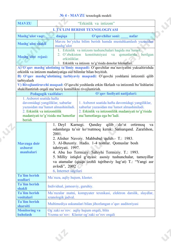 fta davomidagi yangiliklar, xabarlar yuzasidan ma’lumot almashiniladi. 2. erkinlik va intizomlilik madaniyati to’g’risida ma’lumotlar berish. 1. axborot soatida hafta davomidagi yangiliklar, xabarlar yuzasidan ma’lumot almashiniladi. 2. erkinlik va intizomlilik madaniyati to’g’risida ma’lumotlarga ega bo’ladi. mavzuga doir axborot manbalari 1. deyl karnegi. qanday qilib do‘st ortirmoq va odamlarga ta’sir ko‘rsatmoq kerak. samarqand. zarafshon, 2001. 2. alisher navoiy. mahbubul qulub.- t.: 1983. 3. al-buxoriy. hadis. 1-4 tomlar. qomuslar bosh tahriryati. 1997. 4. abu iso termiziy. sahiyhi termiziy. т.: 1993. 5. milliy istiqlol g‘oyasi: asosiy tushunchalar, tamoyillar va atamalar (qisqa izohli tajribaviy lug‘at) t.: “yangi asr avlodi”, 2002 6. internet saytlari ta`lim berish usullari ma`ruza, aqliy hujum, klaster. ta`lim berish shakli individual, jamoaviy, guruhiy. ta`lim berish vositalari ma`ruzalar matni, kompyuter texnikasi, elektron darslik, slaydlar, xranologik jadval. ta`lim berish sharoiti multimediya uskunalari bilan jihozlangan o’quv auditoriyasi monitoring va baholash og`zaki so`rov: aqliy hujum orqali, blits yozma so`rov: klaster og’zaki so’rov orqali mashg’ulotning texnologik xaritasi …