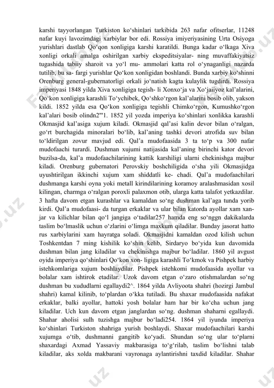 chun katta ko‘shin jo‘natdi. masalan, birgina xiva xonligiga karshi 14500 nafardan iborat harbiy qo‘shin, 44 ta to‘p, shuningdek, 1400 ta ot, yuklar uchun 8800 ta tuya, 4 ta to‘p, 14 ta dala to‘pi, orol flotiliyasining 2 ta paroxodi va 2 ta barja, tibbiy anjomlar, ikki yarim oyga yetadigan ozik-ovkat zaxirasi bilan jo‘natilgan255. buxoro amirligiga karshi tayyorlangan turkiston ko‘shinlari tarkibida 263 nafar ofitserlar, 11248 nafar kuyi lavozimdagi xarbiylar bor edi. rossiya imiyeriyasining urta osiyoga yurishlari dastlab qo‘qon xonligiga karshi karatildi. bunga kadar o‘lkaga xiva xonligi orkali amalga oshirilgan xarbiy ekspeditsiyalar- ning muvaffakiyatsiz tugashida tabiiy sharoit va yo‘l mu- ammolari katta rol o‘ynaganligi nazarda tutilib, bu sa- fargi yurishlar qo‘kon xonligidan boshlandi. bunda xarbiy ko‘shinni orenburg general-gubernatorligi orkali jo‘natish kagta kulaylik tugdirdi. rossiya imperiyasi 1848 yilda xiva xonligiga tegish- li xonxo‘ja va xo‘jaiiyoz kal’alarini, qo‘kon xonligiga karashli to‘ychibek, qo‘shko‘rgon kal’alarini bosib olib, yakson kildi. 1852 yilda esa qo‘kon xonligiga tegishli chimko‘rgon, kumushko‘rgon …