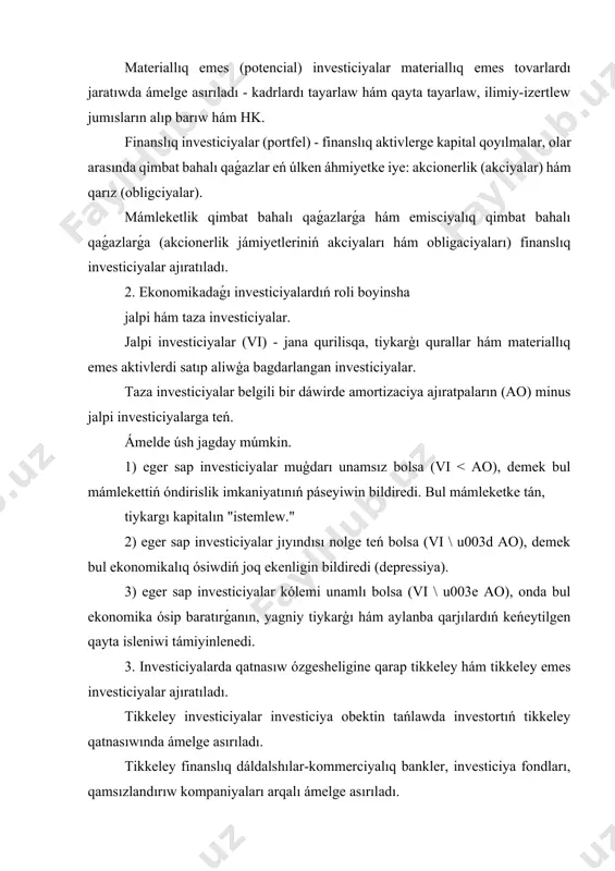 e kapital qoyılmalar, olar arasında qimbat bahalı qaǵazlar eń úlken áhmiyetke iye: akcionerlik (akciyalar) hám qarız (obligciyalar). mámleketlik qimbat bahalı qaǵazlarǵa hám emisciyalıq qimbat bahalı qaǵazlarǵa (akcionerlik jámiyetleriniń akciyaları hám obligaciyaları) finanslıq investiciyalar ajıratıladı. 2. ekonomikadaǵı investiciyalardıń roli boyinsha jalpi hám taza investiciyalar. jalpi investiciyalar (vi) - jana qurilisqa, tiykarģı qurallar hám materiallıq emes aktivlerdi satıp aliwģa bagdarlangan investiciyalar. taza investiciyalar belgili bir dáwirde amortizaciya ajıratpaların (ao) minus jalpi investiciyalarga teń. ámelde úsh jagday múmkin. 1) eger sap investiciyalar muģdarı unamsız bolsa (vi < ao), demek bul mámlekettiń óndirislik imkaniyatınıń páseyiwin bildiredi. bul mámleketke tán, tiykargı kapitalın "istemlew." 2) eger sap investiciyalar jıyındısı nolge teń bolsa (vi \ u003d ao), demek bul ekonomikalıq ósiwdiń joq ekenligin bildiredi (depressiya). 3) eger sap investiciyalar kólemi unamlı bolsa (vi \ u003e ao), onda bul ekonomika ósip baratırǵanın, yagniy tiykarģı hám aylanba qarjılardıń keńeytilgen qayta isleniwi támiyinlenedi. 3. investiciyalarda qatnasıw ózgesheligine qarap tikkeley hám …