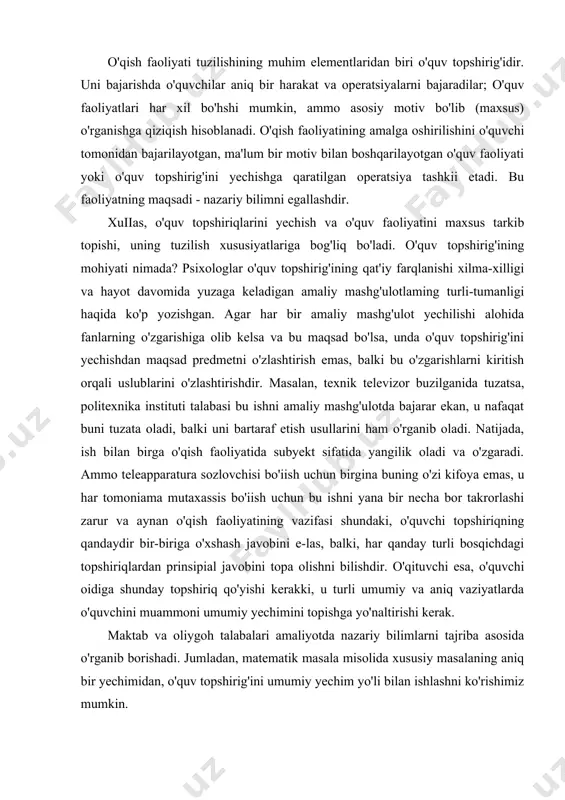 uv faolligidir. nazariy bilimlarga aniq bir predmet rivoji va kelib chiqishi haqidagi qonun-qoidalar kiradi. bularni faqat uyushtirilgan ta'lim-nazariy o'rganish faoliyatida o'zlashtirish mumkin. o'qish faoliyati tuzilishining muhim elementlaridan biri o'quv topshirig'idir. uni bajarishda o'quvchilar aniq bir harakat va operatsiyalarni bajaradilar; o'quv faoliyatlari har xil bo'hshi mumkin, ammo asosiy motiv bo'lib (maxsus) o'rganishga qiziqish hisoblanadi. o'qish faoliyatining amalga oshirilishini o'quvchi tomonidan bajarilayotgan, ma'lum bir motiv bilan boshqarilayotgan o'quv faoliyati yoki o'quv topshirig'ini yechishga qaratilgan operatsiya tashkii etadi. bu faoliyatning maqsadi - nazariy bilimni egallashdir. xuiias, o'quv topshiriqlarini yechish va o'quv faoliyatini maxsus tarkib topishi, uning tuzilish xususiyatlariga bog'liq bo'ladi. o'quv topshirig'ining mohiyati nimada? psixologlar o'quv topshirig'ining qat'iy farqlanishi xilma-xilligi va hayot davomida yuzaga keladigan amaliy mashg'ulotlaming turli-tumanligi haqida ko'p yozishgan. agar har bir amaliy mashg'ulot yechilishi alohida fanlarning o'zgarishiga olib kelsa va bu maqsad bo'lsa, unda o'quv topshirig'ini yechishdan maqsad predmetni o'zlashtirish emas, balki bu o'zgarishlarni kiritish orqali uslublarini o'zlashtirishdir. masalan, texnik …