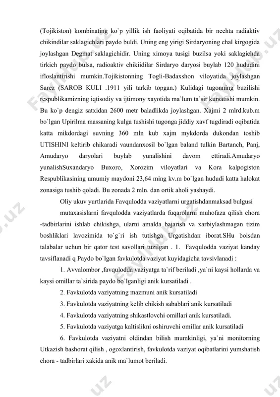 o bulsa, radioaktiv chikiidilar sirdaryo daryosi buylab 120 hududini ifloslantirishi mumkin.tojikistonning togli-badaxshon viloyatida joylashgan sarez (sarob kuli .1911 yili tarkib topgan.) kulidagi tugonning buzilishi respublikamizning iqtisodiy va ijtimony xayotida ma`lum ta`sir kursatishi mumkin. bu ko`p dengiz satxidan 2600 metr baladlikda joylashgan. xajmi 2 mlrd.kub.m bo`lgan upirilma massaning kulga tushishi tugonga jiddiy xavf tugdiradi oqibatida katta mikdordagi suvning 360 mln kub xajm mykdorda dukondan toshib utishini keltirib chikaradi vaundanxosil bo`lgan baland tulkin bartanch, panj, amudaryo daryolari buylab yunalishini davom ettiradi.amudaryo yunalishsuxandaryo buxoro, xorozim viloyatlari va kora kalpogiston respublikasining umumiy maydoni 23,64 ming kv.m bo`lgan hududi katta halokat zonasiga tushib qoladi. bu zonada 2 mln. dan ortik aholi yashaydi. oliy ukuv yurtlarida favqulodda vaziyatlarni urgatishdanmaksad bulgusi mutaxasislarni favqulodda vaziyatlarda fuqarolarni muhofaza qilish chora -tadbirlarini ishlab chikishgа, ularni amalda bajarish va xarbiylashmagan tizim boshliklari lavozimida to`g`ri ish tutishga urgatishdан iborat.shu boisdan talabalar uchun bir qator test savollari tuzilgan . 1. favqulodda vaziyat kanday …