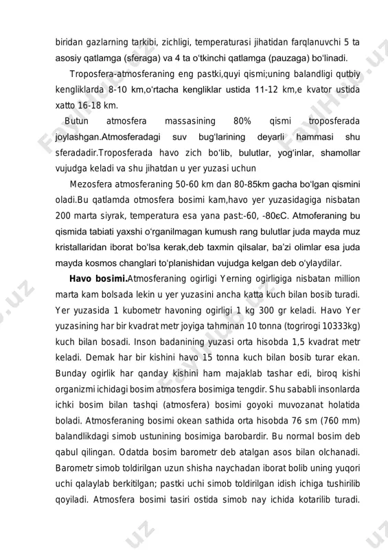 roposferada havo zich bo‘lib, bulutlar, yog‘inlar, shamollar vujudga keladi va shu jihatdan u yer yuzasi uchun mezosfera atmosferaning 50-60 km dan 80-85km gacha bo‘lgan qismini oladi.bu qatlamda otmosfera bosimi kam,havo yer yuzasidagiga nisbatan 200 marta siyrak, temperatura esa yana past:-60, -80єc. atmoferaning bu qismida tabiati yaxshi o‘rganilmagan kumush rang bulutlar juda mayda muz kristallaridan iborat bo‘lsa kerak,deb taxmin qilsalar, ba’zi olimlar esa juda mayda kosmos changlari to‘planishidan vujudga kelgan deb o‘ylaydilar. havo bosimi.atmosferaning ogirligi yerning ogirligiga nisbatan million marta kam bolsada lekin u yer yuzasini ancha katta kuch bilan bosib turadi. yer yuzasida 1 kubometr havoning ogirligi 1 kg 300 gr keladi. havo yer yuzasining har bir kvadrat metr joyiga tahminan 10 tonna (togrirogi 10333kg) kuch bilan bosadi. inson badanining yuzasi orta hisobda 1,5 kvadrat metr keladi. demak har bir kishini havo 15 tonna kuch bilan bosib turar ekan. bunday ogirlik har qanday kishini ham majaklab tashar edi, biroq kishi …
