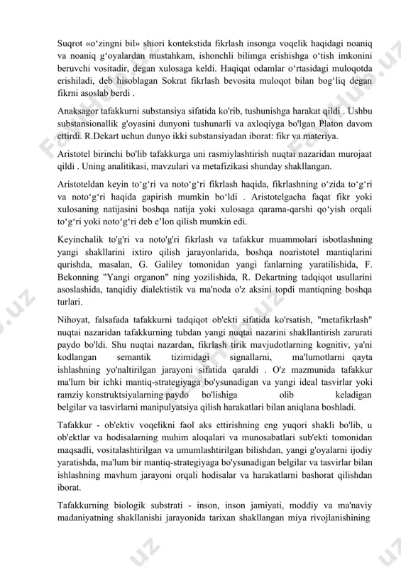 g`ullanganda, balki harakat qilganda, nutq orqali boshqa odamlar bilan muloqot qilganda, o`z fikrini boshqa odamlarga bildirganda, boshqa odamlardan tayyor g`oya va bilimlarni olganda ham fikr yuritadi. inson tafakkuri bevosita til bilan bog‘liq. fikr va munozaralar , bilim va tajriba til yordamida shakllanadi. kishilik jamiyatida odamlar bir-biri bilan til vositasida muloqot qiladilar. 2. tafakkurni o‘rganishning umumfalsafiy asoslari. tafakkur insonni hayvonot dunyosi rivojlanishining yuqori darajasidagi oiladan ajratib turuvchi eng muhim farqlovchi xususiyatdir. shu bilan birga, bu juda murakkab ijtimoiy-psixologik shakllanish bo'lib, u odamlarda hayvonlar evolyutsiyasi jarayonida, shuningdek,inson zoti vakillarining ishi va o'zaro ta'siri (muloqoti) jarayonida shakllangan. tafakkur inson ongining faoliyatini ifodalovchi, ob'ektiv dunyo haqidagi bilimlarni nazariy darajada amalga oshiruvchi hodisa sifatida falsafaning an'anaviy predmeti bo'lib, falsafa paydo bo'lganidan beri mavjud bo'lib kelgan. inson bilish faoliyatining alohida shakli sifatida tafakkur haqidagi bilimlar juda ilk falsafiy qarashlar doirasida vujudga kelgan va uning umumiy psixik jarayonlar majmuasidan ajralib chiqishiga olib kelgan. qadimgi falsafada tafakkurni hissiy …