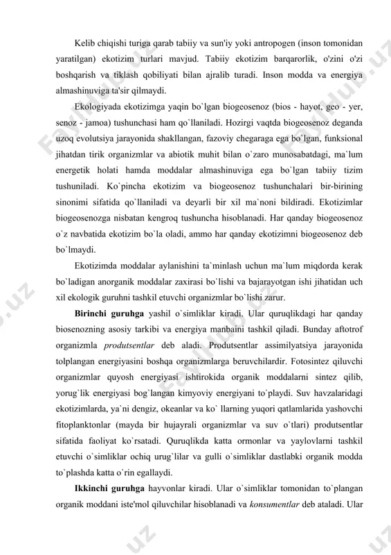 izim barqarorlik, o'zini o'zi boshqarish va tiklash qobiliyati bilan ajralib turadi. inson modda va energiya almashinuviga ta'sir qilmaydi. ekologiyada ekotizimga yaqin bo`lgan biogeosenoz (bios - hayot, geo - yer, senoz - jamoa) tushunchasi ham qo`llaniladi. hozirgi vaqtda biogeosenoz deganda uzoq evolutsiya jarayonida shakllangan, fazoviy chegaraga ega bo`lgan, funksional jihatdan tirik organizmlar va abiotik muhit bilan o`zaro munosabatdagi, ma`lum energetik holati hamda moddalar almashinuviga ega bo`lgan tabiiy tizim tushuniladi. ko`pincha ekotizim va biogeosenoz tushunchalari bir-birining sinonimi sifatida qo`llaniladi va deyarli bir xil ma`noni bildiradi. ekotizimlar biogeosenozga nisbatan kengroq tushuncha hisoblanadi. har qanday biogeosenoz o`z navbatida ekotizim bo`la oladi, ammo har qanday ekotizimni biogeosenoz deb bo`lmaydi. ekotizimda moddalar aylanishini ta`minlash uchun ma`lum miqdorda kerak bo`ladigan anorganik moddalar zaxirasi bo`lishi va bajarayotgan ishi jihatidan uch xil ekologik guruhni tashkil etuvchi organizmlar bo`lishi zarur. birinchi guruhga yashil o`simliklar kiradi. ular quruqlikdagi har qanday biosenozning asosiy tarkibi va energiya manbaini tashkil qiladi. bunday aftotrof organizmla …